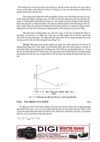 Thị trường tự do là nơi mà xã hội giải quyết các vấn đề cơ bản của kinh tế là: sản xuất ra
cái gì và bao nhiêu, như thế nào và cho ai. Chúng ta sẽ xét xem thị trường sẽ phân bổ tài
nguyên khan hiếm như thế nào.

         Thị trường quyết định bao nhiêu sản phẩm sẽ được sản xuất thông qua mức giá mà
tại đó lượng cầu bằng với lượng cung. Cầu đối với một loại hàng hóa càng cao (đường cầu
càng xa về phía phải) sẽ dẫn đến giá càng cao. Thị trường cũng cho chúng ta biết hàng hóa
được sản xuất cho ai. Hàng hóa được sản xuất cho những người có thể sẵn sàng trả một số
tiền, ít nhất, bằng với mức giá cân bằng trên thị trường. Qua đó, nó cũng cho chúng ta biết
những nhà sản xuất trên thị trường là những người có thể cung tại mức giá cân bằng.

       Một hàng hóa sẽ không được sản xuất nếu cung và cầu của nó không đạt được sự
cân bằng. Trong hình 2.12, thậm chí ở mức giá cao nhất người mua có thể trả, người bán
vẫn chưa thể cung hàng hóa. Giá thấp nhất mà người bán có thể cung ứng hàng hoá ra thị
trường cao hơn giá cao nhất mà người mua đồng ý trả.

        Thí dụ: Mặt hàng sách chuyên ngành xây dựng rất ít được bán tại Cần Thơ do số
lượng khách hàng rất ít (cầu thấp). Các nhà phát hành sách cảm thấy không có lợi khi tổ
chức phân phối một số lượng nhỏ mặt hàng này ở Cần Thơ do chi phí phát hành cao. Trong
khi đó, tại thành phố Hồ Chí Minh, loại sách này được bán khá phổ biến do số lượng khách
hàng đông hơn nên cầu cao và người bán có thể thu được lợi nhuận khi phát hành loại sách
này.




              Hình 2.16. Chính phủ quy định giá trần gây ra tình trạng thiếu hụt

VII.2. TÁC ĐỘNG CỦA THUẾ                                                               TOP

   Tác động của thuế có thể được nghiên cứu một cách tiện lợi bằng cách sử dụng phương
pháp phân tích cung - cầu. Giả sử ta phân biệt giá phải trả bởi người mua (ký hiệu là PD)
và giá mà người bán nhận được (ký hiệu là PS). Mức thuế t đánh trên một đơn vị sản phẩm
làm cho có sự cách biệt của hai loại giá này:

             hay             .

                                                                                         41
 