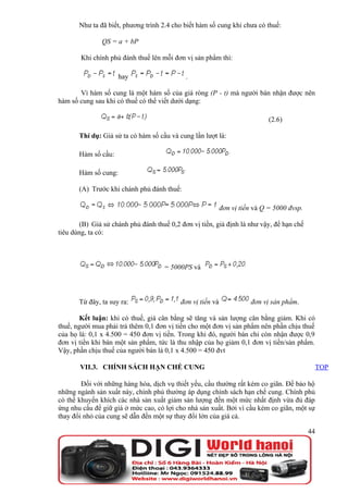Như ta đã biết, phương trình 2.4 cho biết hàm số cung khi chưa có thuế:

               QS = a + bP

        Khi chính phủ đánh thuế lên mỗi đơn vị sản phẩm thì:

                      hay                    .

       Vì hàm số cung là một hàm số của giá ròng (P - t) mà người bán nhận được nên
hàm số cung sau khi có thuế có thể viết dưới dạng:

                                                                             (2.6)

       Thí dụ: Giả sử ta có hàm số cầu và cung lần lượt là:

       Hàm số cầu:

       Hàm số cung:

       (A) Trước khi chánh phủ đánh thuế:

                                                            đơn vị tiền và Q = 5000 đvsp.

        (B) Giả sử chánh phủ đánh thuế 0,2 đơn vị tiền, giả định là như vậy, để hạn chế
tiêu dùng, ta có:



                                     = 5000PS và



       Từ đây, ta suy ra:                  đơn vị tiền và             đơn vị sản phẩm.

        Kết luận: khi có thuế, giá cân bằng sẽ tăng và sản lượng cân bằng giảm. Khi có
thuế, người mua phải trả thêm 0,1 đơn vị tiền cho một đơn vị sản phẩm nên phần chịu thuế
của họ là: 0,1 x 4.500 = 450 đơn vị tiền. Trong khi đó, người bán chỉ còn nhận được 0,9
đơn vị tiền khi bán một sản phẩm, tức là thu nhập của họ giảm 0,1 đơn vị tiền/sản phẩm.
Vậy, phần chịu thuế của người bán là 0,1 x 4.500 = 450 đvt

       VII.3. CHÍNH SÁCH HẠN CHẾ CUNG                                                            TOP

        Đối với những hàng hóa, dịch vụ thiết yếu, cầu thường rất kém co giãn. Để bảo hộ
những ngành sản xuất này, chính phủ thường áp dụng chính sách hạn chế cung. Chính phủ
có thể khuyến khích các nhà sản xuất giảm sản lượng đến một mức nhất định vừa đủ đáp
ứng nhu cầu để giữ giá ở mức cao, có lợi cho nhà sản xuất. Bởi vì cầu kém co giãn, một sự
thay đổi nhỏ của cung sẽ dẫn đến một sự thay đổi lớn của giá cả.

                                                                                            44
 