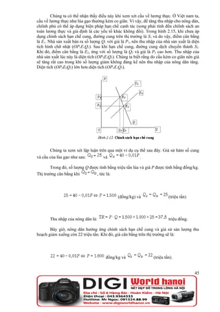 Chúng ta có thể nhận thấy điều này khi xem xét cầu về lương thực. Ở Việt nam ta,
cầu về lương thực như lúa gạo thường kém co giãn. Vì vậy, để tăng thu nhập cho nông dân,
chiïnh phủ có thể áp dụng biện pháp hạn chế canh tác (song phải tính đến chiïnh sách an
toàn lương thực và giả định là các yếu tố khác không đổi). Trong hình 2.15, khi chưa áp
dụng chính sách hạn chế cung, đường cung trên thị trường là S1 và do vậy, điểm cân bằng
là E1. Nhà sản xuất bán ra số lượng Q1 với giá là P1, nên thu nhập của nhà sản xuất là diện
tích hình chữ nhật (OP1E1Q1). Sau khi hạn chế cung, đường cung dịch chuyển thành S2.
Khi đó, điểm cân bằng là E2, ứng với số lượng là Q2 và giá là P2 cao hơn. Thu nhập của
nhà sản xuất lúc này là diện tích (OP2E2Q2). Chúng ta biết rằng do cầu kém co giãn nên giá
sẽ tăng rất cao trong khi số lượng giảm không đáng kể nên thu nhập của nông dân tăng.
Diện tích (OP2E2Q2) lớn hơn diện tích (OP1E1Q1).




       Chúng ta xem xét lập luận trên qua một ví dụ cụ thể sau đây. Giả sử hàm số cung
và cầu của lúa gạo như sau:          và                  .

       Trong đó, số lượng Q được tính bằng triệu tấn lúa và giá P được tính bằng đồng/kg.
Thị trường cân bằng khi        , tức là:




                                             (đồng/kg) và                 (triệu tấn)




       Thu nhập của nông dân là:                                          triệu đồng.

       Bây giờ, nông dân hưởng ứng chính sách hạn chế cung và giả sử sản lượng thu
hoạch giảm xuống còn 22 triệu tấn. Khi đó, giá cân bằng trên thị trường sẽ là:




                                      đồng/kg và                 (triệu tấn).


                                                                                        45
 