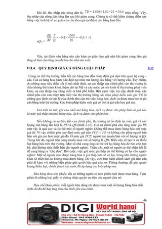 Khi đó, thu nhập của nông dân là:                                 triệu đồng. Vậy,
thu nhập của nông dân tăng lên sau khi giảm cung. Chúng ta có thể kiểm chứng điều này
bằng việc tính hệ số co giãn của cầu theo giá tại điểm cân bằng ban đầu:




       eQ,P =                                    .



        Vậy, tại điểm cân bằng này cầu kém co giãn theo giá nên khi giảm cung làm giá
tăng sẽ làm cho tăng doanh thu cho nhà sản xuất.

VII.4. QUY ĐỊNH GIÁ CẢ BẰNG LUẬT PHÁP                                                         TOP

 Trong cơ chế thị trường, hầu hết các hàng hóa đều được định giá dựa trên quan hệ cung -
cầu. Giá cả hàng hoá được xác định tại mức mà lượng cầu bằng với lượng cầu. Tuy nhiên,
do những mục tiêu điều tiết vĩ mô nhất định, sự can thiệp của chính phủ vào thị trường là
điều không thể tránh khỏi, thậm chí tại Mỹ và các nước có nền kinh tế thị trường phát triển
khác, sự can thiệp này cũng diễn ra khá phổ biến. Bên cạnh việc trợ cấp, đánh thuế, các
chính phủ còn can thiệp trực tiếp vào thị trường bằng các biện pháp kiểm soát giá. Đó là
những quy định và luật lệ của chính phủ cản trở việc hàng hoá, dịch vụ được mua bán ở giá
cân bằng trên thị trường. Các biện pháp kiểm soát giá có thể là giá trần hay giá sàn.

       Giá trần là mức giá cao nhất mà hàng hóa, dịch vụ được cho phép bán và giá sàn
là mức giá thấp nhấtmà hàng hóa, dịch vụ được cho phép bán .

        Nếu không có sự điều tiết của chính phủ, thị trường sẽ ổn định tại mức giá và sản
lượng cân bằng lần lượt là PE và QE (hình 2.16). Giả sử chính phủ cho rằng mức giá PE
như vậy là quá cao và có thể một số người nghèo không thể mua được hàng hóa với mức
giá đó. Vì vậy chiïnh phủ quy định mức giá trần PCP < PE và không cho phép người bán
bán với giá cao hơn mức giá đó. Ở mức giá PCP, người bán muốn bán với số lượng là QS.
Trong khi đó, người tiêu dùng muốn mua với số lượng là QD. Điều này sẽ tạo ra sự thiếu
hụt hàng hóa trên thị trường. Một số nhà cung ứng có thể trữ lại hàng hóa để bán cho bạn
bè, chứ không nhất thiết bán cho người nghèo. Thậm chí, một số người có thể nhận hối lộ
để cung hàng ra “chợ đen”. Rốt cuộc, việc giữ mức giá thấp có thể không có lợi cho người
nghèo. Một số người mua được hàng hóa ở giá thấp hơn sẽ có lợi, trong khi những người
khác sẽ thiệt hại do không mua được hàng. Do vậy, việc ban hành chính sách giá trần cần
phải đi kèm với những biện pháp giải quyết hậu quả của nó. Thông thường, để giải quyết
lượng thiếu hụt, chính phủ ở các nước đã áp dụng các biện pháp sau:

     Bán hàng theo tem phiếu: chỉ có những người có tem phiếu mới được mua hàng. Tem
phiếu là những loại giấy tờ chứng nhận quyền ưu tiên của người cầm nó.

     Hạn chế khẩu phần: mỗi người tiêu dùng chỉ được mua một số lượng hàng hóa nhất
định chỉ đủ để đáp ứng nhu cầu thiết yếu của mình.


                                                                                        46
 