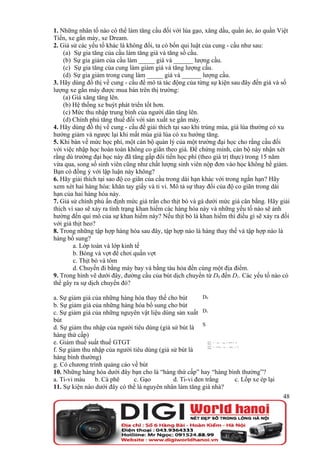 1. Những nhân tố nào có thể làm tăng cầu đối với lúa gạo, xăng dầu, quần áo, áo quần Việt
Tiến, xe gắn máy, xe Dream.
2. Giả sử các yếu tố khác là không đổi, ta có bốn qui luật của cung - cầu như sau:
    (a) Sự gia tăng của cầu làm tăng giá và tăng số cầu.
    (b) Sự gia giảm của cầu làm _____ giá và ______ lượng cầu.
    (c) Sự gia tăng của cung làm giảm giá và tăng lượng cầu.
    (d) Sự gia giảm trong cung làm _____ giá và ______ lượng cầu.
3. Hãy dùng đồ thị về cung - cầu để mô tả tác động của từng sự kiện sau đây đến giá và số
lượng xe gắn máy được mua bán trên thị trường:
    (a) Giá xăng tăng lên.
    (b) Hệ thống xe buýt phát triển tốt hơn.
    (c) Mức thu nhập trung bình của người dân tăng lên.
    (d) Chính phủ tăng thuế đối với sản xuất xe gắn máy.
4. Hãy dùng đồ thị về cung - cầu để giải thích tại sao khi trúng mùa, giá lúa thường có xu
hướng giảm và ngược lại khi mất mùa giá lúa có xu hướng tăng.
5. Khi bàn về mức học phí, một cán bộ quản lý của một trường đại học cho rằng cầu đối
với việc nhập học hoàn toàn không co giãn theo giá. Để chứng minh, cán bộ này nhận xét
rằng dù trường đại học này đã tăng gấp đôi tiền học phí (theo giá trị thực) trong 15 năm
vừa qua, song số sinh viên cũng như chất lượng sinh viên nộp đơn vào học không hề giảm.
Bạn có đồng ý với lập luận này không?
6. Hãy giải thích tại sao độ co giãn của cầu trong dài hạn khác với trong ngắn hạn? Hãy
xem xét hai hàng hóa: khăn tay giấy và ti vi. Mô tả sự thay đổi của độ co giãn trong dài
hạn của hai hàng hóa này.
7. Giả sử chính phủ ấn định mức giá trần cho thịt bò và gà dưới mức giá cân bằng. Hãy giải
thích vì sao sẽ xảy ra tình trạng khan hiếm các hàng hóa này và những yếu tố nào sẽ ảnh
hưởng đến qui mô của sự khan hiếm này? Nếu thịt bò là khan hiếm thì điều gì sẽ xảy ra đối
với giá thịt heo?
8. Trong những tập hợp hàng hóa sau đây, tập hợp nào là hàng thay thế và tập hợp nào là
hàng bổ sung?
        a. Lớp toán và lớp kinh tế
        b. Bóng và vợt để chơi quần vợt
        c. Thịt bò và tôm
        d. Chuyến đi bằng máy bay và bằng tàu hỏa đến cùng một địa điểm.
9. Trong hình vẽ dưới đây, đường cầu của bút dịch chuyển từ D0 đến D1. Các yếu tố nào có
thể gây ra sự dịch chuyển đó?

a. Sự giảm giá của những hàng hóa thay thế cho bút        D0
b. Sự giảm giá của những hàng hóa bổ sung cho bút
c. Sự giảm giá của những nguyên vật liệu dùng sản xuất D1
bút
d. Sự giảm thu nhập của người tiêu dùng (giả sử bút là S
hàng thứ cấp)
e. Giảm thuế suất thuế GTGT
f. Sự giảm thu nhập của người tiêu dùng (giả sử bút là
hàng bình thường)
g. Có chương trình quảng cáo về bút
10. Những hàng hóa dưới đây bạn cho là “hàng thứ cấp” hay “hàng bình thường”?
a. Ti-vi màu    b. Cà phê     c. Gạo          d. Ti-vi đen trắng  c. Lốp xe ép lại
11. Sự kiện nào dưới đây có thể là nguyên nhân làm tăng giá nhà?
                                                                                       48
 