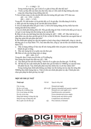 P = -1/100Q + 25
    Trong trường hợp này, giá và hệ số co giãn sẽ thay đổi như thế nào?
e. Trước sự thay đổi của hàm cầu như trên, liệu có viễn cảnh tốt đẹp không nếu mức
    cung sầu riêng tăng trong những năm tới.
7. Giả sử hàm cung và cầu của khí đốt trên thị trường thế giới năm 1975 như sau:
        QS = 14 + 2PG + 0,25P0
        QD = -5PG + 3,75P0
Trong đó: PG (đô-la/đơn vị) là giá khí đốt và P0 là giá dầu. Giá dầu đang là 8 đô la.
a. Mức giá trên thị trường tự do của khí đốt là bao nhiêu?
b. Giả sử chính phủ điều tiết giá ở mức 1,5 đô la thì lượng thặng dư hay thiếu hụt trên
trường khí đốt là bao nhiêu?
c. Giả sử chính phủ không điều tiết. Nếu giá dầu tăng từ 8 lên 16 đô la thì điều gì sẽ xảy ra
với giá và sản lượng trên thị trường tự do của khí đốt.
8. Hàm số cầu của một hàng hóa trên thị trường là: QD = 1000 - 4P. Hãy tính hệ số co
giãn điểm của cầu theo giá khi giá là 25 đvt và khi là 200 đvt. Doanh thu của người bán sẽ
tăng hay giảm khi giá giảm như trên?
9. Do chính phủ ngưng trợ cấp cho ngành xe buýt công cộng ở thành phố, công ty vận tải
đã tăng giá vé xe buýt thêm 75%. Sau năm đầu tiên, công ty vận tải báo cáo doanh thu tăng
thêm 52%.
a. Hãy sử dụng những số liệu này để ước lượng phần trăm sút giảm của lượng hành
    khách do giá vé tăng.
b. Hãy ước lượng hệ số co giãn của cầu theo giá.
10. Hàm số cầu của lúa hàng năm có dạng:
                QD = 600 - 0,1P
Trong đó: đơn vị tính của Q là tấn và P là đồng/kg
Sản lượng thu hoạch lúa năm nay QS = 500.
a) Xác định giá lúa trên thị trường. Tính hệ số co giãn của cầu theo giá. Vẽ đồ thị.
b) Để bảo hộ sản xuất chính phủ ấn định mức giá tối thiểu là 1500đ/kg và cam kết mua
    hết phần lúa dư. Vậy chính phủ phải mua bao nhiêu lúa và chi bao nhiêu tiền?
    Trong trường hợp chính phủ không can thiệp vào thị trường mà trợ cấp cho nông dân
500đ/kg theo khối lượng bán ra. Tính số tiền mà chính phủ phải trợ cấp. Chính phủ nên
chọn giải pháp ấn định giá hay trợ cấp?


MỘT SỐ THUẬT NGỮ

  Thuật ngữ                             Viết tắt   Nguyên tiếng Anh

  Cầu và cung                                    Demand and supply
  Số cầu và số cung                     QD và QS Quantity demanded and quantity supplied
  Đường cầu và đường cung                        Demand curve and supply curve
  Giá và sản lượng cân bằng                      Equilibrium price and quantity
  Dư cầu và dư cung                              Excess demand and excess supply
  Hàng bình thường và hàng thứ cấp               Normal goods and inferior goods
  Hàng bổ sung và hàng thay thế                  Complements and substitutes
  Độ co giãn của cầu theo giá             eQ,P   Price elasticity of demand




                                                                                           51
 