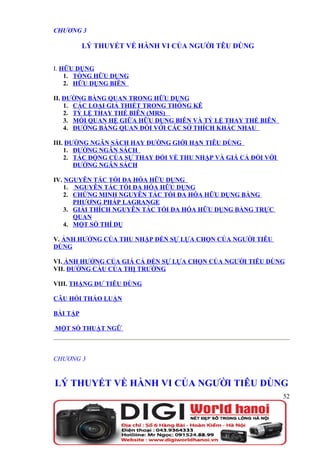 CHƯƠNG 3

          LÝ THUYẾT VỀ HÀNH VI CỦA NGƯỜI TÊU DÙNG


I. HỮU DỤNG
    1. TỔNG HỮU DỤNG
    2. HỮU DỤNG BIÊN

II. ĐƯỜNG BÀNG QUAN TRONG HỮU DỤNG
    1. CÁC LOẠI GIẢ THIẾT TRONG THỐNG KÊ
    2. TỶ LỆ THAY THẾ BIÊN (MRS)
    3. MỐI QUAN HỆ GIỮA HỮU DỤNG BIÊN VÀ TỶ LỆ THAY THẾ BIÊN
    4. ĐƯỜNG BÀNG QUAN ĐỐI VỚI CÁC SỞ THÍCH KHÁC NHAU

III. ĐƯỜNG NGÂN SÁCH HAY ĐƯỜNG GIỚI HẠN TIÊU DÙNG
    1. ĐƯỜNG NGÂN SÁCH
    2. TÁC ĐỘNG CỦA SỰ THAY ĐỔI VỀ THU NHẬP VÀ GIÁ CẢ ĐỐI VỚI
       ĐƯỜNG NGÂN SÁCH

IV. NGUYÊN TẮC TỐI ĐA HÓA HỮU DỤNG
    1. NGUYÊN TẮC TỐI ĐA HÓA HỮU DỤNG
    2. CHỨNG MINH NGUYÊN TẮC TỐI ĐA HÓA HỮU DỤNG BẰNG
       PHƯƠNG PHÁP LAGRANGE
    3. GIẢI THÍCH NGUYÊN TẮC TỐI ĐA HÓA HỮU DỤNG BẰNG TRỰC
       QUAN
    4. MỘT SỐ THÍ DỤ

V. ẢNH HƯỞNG CỦA THU NHẬP ĐẾN SỰ LỰA CHỌN CỦA NGƯỜI TIÊU
DÙNG

VI. ẢNH HƯỞNG CỦA GIÁ CẢ ĐẾN SỰ LỰA CHỌN CỦA NGƯỜI TIÊU DÙNG
VII. ĐƯỜNG CẦU CỦA THỊ TRƯỜNG

VIII. THẶNG DƯ TIÊU DÙNG

CÂU HỎI THẢO LUẬN

BÀI TẬP

MỘT SỐ THUẬT NGỮ



CHƯƠNG 3


LÝ THUYẾT VỀ HÀNH VI CỦA NGƯỜI TIÊU DÙNG
                                                                52
 