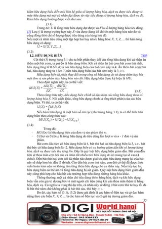 Hàm hữu dụng biểu diễn mối liên hệ giữa số lượng hàng hóa, dịch vụ được tiêu dùng và
mức hữu dụng mà một cá nhân đạt được từ việc tiêu dùng số lượng hàng hóa, dịch vụ đó.
Hàm hữu dụng thường được viết như sau:
              . (3.1)
       Trong đó: U là tổng mức hữu dụng đạt được và X là số lượng hàng hóa tiêu dùng.
[1] Lưu ý là trong trường hợp này X vừa được dùng để chỉ tên một hàng hóa nào đó và
cũng đồng thời chỉ số lượng được tiêu dùng của hàng hóa đó.
Nếu một cá nhân tiêu dùng một tập hợp hai hay nhiều hàng hóa: X, Y, Z, ... thì hàm tổng
hữu dụng có dạng:
                           .
(3.2)
  I.2. HỮU DỤNG BIÊN                                                                   TOP
      Cột thứ (3) trong bảng 3.1 cho ta biết phần thay đổi của tổng hữu dụng khi cá nhân ăn
thêm một bát cơm, ta gọi đó là hữu dụng biên. Khi cá nhân ăn bát cơm bát cơm thứ nhất,
hữu dụng tăng từ 0 đến 4; ta nói hữu dụng biên của bát cơm này là 4. Ăn thêm bát cơm thứ
hai, hữu dụng tăng từ 4 lên 7, nên hữu dụng biên của bát cơm này là 3, v.v.
        Hữu dụng biên là phần thay đổi trong tổng số hữu dụng do sử dụng thêm hay bớt
một đơn vị sản phẩm hay hàng hóa nào đó. Hữu dụng biên được ký hiệu là MU.
        Theo định nghĩa này, ta có thể viết:

                                .                                               (3.3)
       Theo công thức này, hữu dụng biên chính là đạo hàm của tổng hữu dụng theo số
lượng hàng hóa X. Nói cách khác, tổng hữu dụng chính là tổng (tích phân) của các hữu
dụng biên. Vì thế, ta có thể viết:

       Nếu hàm hữu dụng là một hàm số rời rạc (như trong bảng 3.1), ta có thể tính hữu
dụng biên theo công thức sau:
                                         .
(3.4)
              Trong đó:
   ·    MU(Xn) là hữu dụng biên của đơn vị sản phẩm thứ n;
   ·    U(Xn) và U(Xn-1) là tổng hữu dụng do tiêu dùng lần lượt n và n - 1 đơn vị sản
         phẩm.
         Bát cơm đầu tiên có hữu dụng biên là 4, bát thứ hai có hữu dụng biên là 3, v.v., bát
thứ bảy có hữu dụng biên là -2. Hữu dụng biên có xu hướng giảm dần khi số lượng hàng
hóa, dịch vụ được tiêu thụ tăng lên. Đây là quy luật hữu dụng biên giảm dần. Bát cơm đầu
tiên sẽ thỏa mãn cơn đói của cá nhân rất nhiều nên hữu dụng do nó mang lại sẽ cao (4
đvhd). Đến bát thứ hai, cơn đói đã phần nào được giải tỏa nên hữu dụng mang lại của bát
này sẽ thấp hơn bát đầu (3 đvhd). Cho đến bát cơm thứ năm, cơn đói có thể đã được thỏa
mãn hoàn toàn nên nó không làm tăng thêm hữu dụng cho cá nhân này. Nếu tiếp tục ăn,
hữu dụng biên có thể âm và tổng hữu dụng bị sút giảm. Quy luật hữu dụng biên giảm dần
này cũng phù hợp cho hầu hết các trường hợp tiêu dùng những hàng hóa khác.
         Thông thường, một cá nhân chỉ tiêu dùng thêm hàng hóa, dịch vụ khi hữu dụng
biên vẫn còn giá trị dương bởi vì một người chỉ tiêu dùng khi cần thỏa mãn thêm từ hàng
hóa, dịch vụ. Có nghĩa là trong thí dụ trên, cá nhân này sẽ dừng ở bát cơm thứ tư hay tối đa
là bát thứ năm chứ không phải là bát thứ sáu, thứ bảy, v.v.
         Do đó, các hàm số (3.1), (3.2) được giả định là các hàm số liên tục và có đạo hàm
riêng theo các biến X, Y, Z, ... là các hàm số liên tục và có giá trị dương giảm dần.
                                                                                            55
 