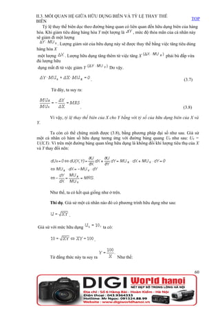 II.3. MỐI QUAN HỆ GIỮA HỮU DỤNG BIÊN VÀ TỶ LỆ THAY THẾ
                                                                                      TOP
BIÊN
    Tỷ lệ thay thế biên dọc theo đường bàng quan có liên quan đến hữu dụng biên của hàng
hóa. Khi giảm tiêu dùng hàng hóa Y một lượng là       , mức độ thỏa mãn của cá nhân này
sẽ giảm đi một lượng
             . Lượng giảm sút của hữu dụng này sẽ được thay thế bằng việc tăng tiêu dùng
hàng hóa X
 một lượng   . Lượng hữu dụng tăng thêm từ việc tăng X                phải bù đắp vừa
đủ lượng hữu
dụng mất đi từ việc giảm Y                Do vậy.

                              .                                                 (3.7)

        Từ đây, ta suy ra:


                        .                                                       (3.8)

       Vì vậy, tỷ lệ thay thế biên của X cho Y bằng với tỷ số của hữu dụng biên của X và
Y.

        Ta còn có thể chứng minh được (3.8), bằng phương pháp đại số như sau. Giả sử
một cá nhân có hàm số hữu dụng tương ứng với đường bàng quang U0 như sau: U0 =
U(X,Y). Vì trên một đường bàng quan tổng hữu dụng là không đổi khi lượng tiêu thụ của X
và Y thay đổi nên:




       Như thế, ta có kết quả giống như ở trên.

       Thí dụ. Giả sử một cá nhân nào đó có phương trình hữu dụng như sau:

                  .

Giả sử với mức hữu dụng               ta có:

                                  .


       Từ đẳng thức này ta suy ra              Như thế:


                                                                                        60
 
