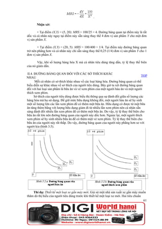 .

       Nhận xét:

        + Tại điểm (X,Y) = (5, 20): MRS = 100/25 = 4. Đường bàng quan tại điểm này là rất
dốc và cá nhân này ngay tại điểm này sẵn sàng thay thế 4 đơn vị sản phẩm Y cho một đơn
vị sản phẩm X.

        + Tại điểm (X,Y) = (20, 5): MRS = 100/400 = 1/4. Tại điểm này đường bàng quan
trở nên phẳng hơn và cá nhân này chỉ sẵn sàng thay thế 0,25 (1/4) đơn vị sản phẩm Y cho 1
đơn vị sản phẩm X.

       Vậy, khi số lượng hàng hóa X mà cá nhân tiêu dùng tăng dần, tỷ lệ thay thế biên
của nó giảm dần.

II.4. ĐƯỜNG BÀNG QUAN ĐỐI VỚI CÁC SỞ THÍCH KHÁC
                                                                                      TOP
NHAU
      Mỗi cá nhân có sở thích khác nhau về các loại hàng hóa. Đường bàng quan có thể
biểu diễn sự khác nhau về sở thích của người tiêu dùng. Bây giờ ta xét đường bàng quan
đối với hai loại sản phẩm là bữa ăn và vé xem phim của một người háu ăn và một người
thích xem phim.
      Sở thích của người tiêu dùng được biểu thị thông qua sự đánh đổi giữa số lượng các
hàng hóa mà họ sử dụng. Để giữ mức hữu dụng không đổi, một người háu ăn sẽ hy sinh
một số lượng lớn các lần xem phim để có thêm một bữa ăn. Hữu dụng có được từ một bữa
ăn tăng thêm bằng với lượng hữu dụng giảm đi từ nhiều lần xem phim nên cá nhân sẵn
sàng đánh đổi nhiều lần xem phim để có thêm một bữa ăn. Do vậy, tỷ lệ thay thế biên cho
bữa ăn rất lớn nên đường bàng quan của người này dốc hơn. Ngược lại, một người thích
xem phim sẽ hy sinh nhiều bữa ăn để có thêm một vé xem phim. Tỷ lệ thay thế biên cho
bữa ăn của người này rất thấp. Do vậy, đường bàng quan của người này phẳng hơn so với
người kia (hình 3.5).




    Thí dụ: Thiết kế một loại xe gắn máy mới. Giả sử một nhà sản xuất xe gắn máy muốn
thăm dò thị hiếu của người tiêu dùng trước khi thiết kế một loại xe mới. Hai tiêu chuẩn
                                                                                        61
 