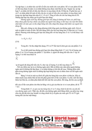 Tại tập hợp A, cá nhân tiêu xài hết số tiền của mình cho xem phim. Số vé xem phim tối đa
có thể mua được là năm và cá nhân không mua được một bữa ăn nào. Ngược lại, tại tập
hợp F, cá nhân chi hết số tiền cho bữa ăn và mua được tối đa 10 bữa ăn. Ở giữa hai cực A
và F, cá nhân phân bổ một số tiền cho ăn và một số tiền cho xem phim và mua được một
trong các tập hợp hàng hóa như B, C, D và E. Tổng số tiền chi cho hai hàng hóa là 50.
Những tập hợp này được gọi là giới hạn tiêu dùng.
        Đường ngân sách hay đường giới hạn tiêu dùng là đường thể hiện các phối hợp
khác nhau giữa hai hay nhiều sản phẩm mà người tiêu dùng có thể mua vào một thời điểm
nhất định với mức giá và thu nhập bằng tiền (thu nhập khả dụng) nhất định của người tiêu
dùng đó.
        Bây giờ, chúng ta xây dựng phương trình tổng quát của đường ngân sách. Giả sử
một cá nhân có một số tiền I để tiêu dùng (hết) cho hai loại hàng hóa X (bữa ăn) và Y (xem
phim). Phương trình đường giới hạn tiêu dùng đối với hai hàng hóa X và Y có thể được viết
như sau:


(3.9)

        Trong đó: I là thu nhập khả dụng; PX và PY lần lượt là đơn giá của sản phẩm X và
Y.
       Ta có thể minh họa đường giới hạn tiêu dùng bằng hình 3.7 với X là số lượng sản
phẩm X và Y là số lượng sản phẩm Y. Tại điểm A, người đó dùng hết tiền cho Y vậy số
lượng Y có thể mua được là




 tại B người đó dùng hết tiền cho X, như vậy số lượng X có thể mua được là
  . Nối các điểm này lại ta có đường ngân sách. Bất cứ điểm nào nằm phía ngoài đường
ngân sách là không thể đạt được vì cá nhân không có đủ tiền để mua. Những điểm nằm
phía trong đường ngân sách là những tập hợp hàng hóa mà cá nhân chưa xài hết ngân sách
sẵn có.
         Bảng 3.4 mô tả một sự đánh đổi giữa hai hàng hóa xem phim và bữa ăn. Nếu cá
nhân muốn mua nhiều bữa ăn hơn thì phải giảm bớt số lần xem phim. Cụ thể, mỗi lần tăng
thêm hai bữa ăn, cá nhân phải đánh đổi hết một lần xem phim. Rõ ràng, độ lớn của sự đánh

đổi của số lần xem phim cho bữa ăn bằng với tỷ giá của bữa ăn và vé xem phim, đó là
= 0,5.
       Trong hình 3.7, tỷ giá của hai hàng hóa X và Y cũng chính là độ lớn của độ dốc
của đường ngân sách. Thật vậy, độ dốc của đường ngân sách bằng chiều cao phía trục tung
chia cho độ dài trên trục hoành và cũng chính là tỷ số giữa các mức giá PX và PY (giá
tương đối của hai mặt hàng).




                                                                                         63
 