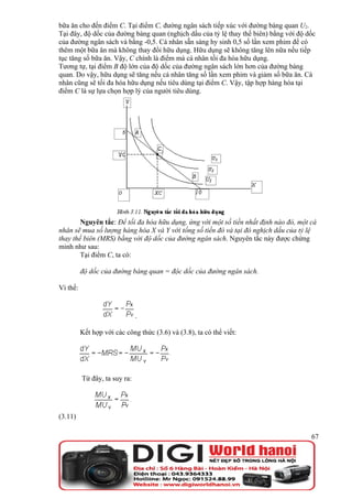 bữa ăn cho đến điểm C. Tại điểm C, đường ngân sách tiếp xúc với đường bàng quan U2.
Tại đây, độ dốc của đường bàng quan (nghịch dấu của tỷ lệ thay thế biên) bằng với độ dốc
của đường ngân sách và bằng -0,5. Cá nhân sẵn sàng hy sinh 0,5 số lần xem phim để có
thêm một bữa ăn mà không thay đổi hữu dụng. Hữu dụng sẽ không tăng lên nữa nếu tiếp
tục tăng số bữa ăn. Vậy, C chính là điểm mà cá nhân tối đa hóa hữu dụng.
Tương tự, tại điểm B độ lớn của độ dốc của đường ngân sách lớn hơn của đường bàng
quan. Do vậy, hữu dụng sẽ tăng nếu cá nhân tăng số lần xem phim và giảm số bữa ăn. Cá
nhân cũng sẽ tối đa hóa hữu dụng nếu tiêu dùng tại điểm C. Vậy, tập hợp hàng hóa tại
điểm C là sự lựa chọn hợp lý của người tiêu dùng.




        Nguyên tắc: Để tối đa hóa hữu dụng, ứng với một số tiền nhất định nào đó, một cá
nhân sẽ mua số lượng hàng hóa X và Y với tổng số tiền đó và tại đó nghịch dấu của tỷ lệ
thay thế biên (MRS) bằng với độ dốc của đường ngân sách. Nguyên tắc này được chứng
minh như sau:
        Tại điểm C, ta có:

          độ dốc của đường bàng quan = độc dốc của đường ngân sách.

Vì thế:


                               .

          Kết hợp với các công thức (3.6) và (3.8), ta có thể viết:




          Từ đây, ta suy ra:




(3.11)

                                                                                      67
 