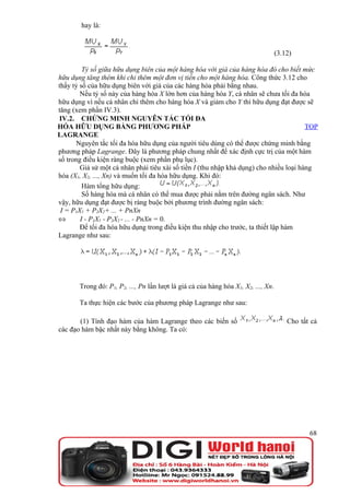 hay là:


                                                                                    (3.12)

         Tỷ số giữa hữu dụng biên của một hàng hóa với giá của hàng hóa đó cho biết mức
hữu dụng tăng thêm khi chi thêm một đơn vị tiền cho một hàng hóa. Công thức 3.12 cho
thấy tỷ số của hữu dụng biên với giá của các hàng hóa phải bằng nhau.
        Nếu tỷ số này của hàng hóa X lớn hơn của hàng hóa Y, cá nhân sẽ chưa tối đa hóa
hữu dụng vì nếu cá nhân chi thêm cho hàng hóa X và giảm cho Y thì hữu dụng đạt được sẽ
tăng (xem phần IV.3).
IV.2. CHỨNG MINH NGUYÊN TẮC TỐI ĐA
HÓA HỮU DỤNG BẰNG PHƯƠNG PHÁP                                                           TOP
LAGRANGE
       Nguyên tắc tối đa hóa hữu dụng của người tiêu dùng có thể được chứng minh bằng
phương pháp Lagrange. Đây là phương pháp chung nhất để xác định cực trị của một hàm
số trong điều kiện ràng buộc (xem phần phụ lục).
        Giả sử một cá nhân phải tiêu xài số tiền I (thu nhập khả dụng) cho nhiều loại hàng
hóa (X1, X2, ..., Xn) và muốn tối đa hóa hữu dụng. Khi đó:
         Hàm tổng hữu dụng:
         Số hàng hóa mà cá nhân có thể mua được phải nằm trên đường ngân sách. Như
vậy, hữu dụng đạt được bị ràng buộc bởi phương trình đường ngân sách:
 I = P1X1 + P2X2+ ... + PnXn
⇔       I - P1X1 - P2X2 - ... - PnXn = 0.
        Để tối đa hóa hữu dụng trong điều kiện thu nhập cho trước, ta thiết lập hàm
Lagrange như sau:




       Trong đó: P1, P2, ..., Pn lần lượt là giá cả của hàng hóa X1, X2, ..., Xn.

       Ta thực hiện các bước của phương pháp Lagrange như sau:

       (1) Tính đạo hàm của hàm Lagrange theo các biến số                               Cho tất cả
các đạo hàm bậc nhất này bằng không. Ta có:




                                                                                               68
 