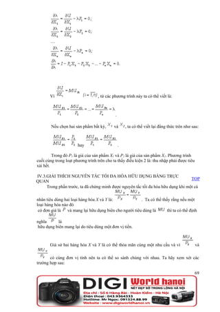 Vì                         , từ các phương trình này ta có thể viết là:



                                            .

        Nếu chọn hai sản phẩm bất kỳ,       và      , ta có thể viết lại đẳng thức trên như sau:



                       hay                      .

         Trong đó P1 là giá của sản phẩm X1 và P2 là giá của sản phẩm X2. Phương trình
cuối cùng trong loạt phương trình trên cho ta thấy điều kiện 2 là: thu nhập phải được tiêu
xài hết.

IV.3.GIẢI THÍCH NGUYÊN TẮC TỐI ĐA HÓA HỮU DỤNG BẰNG TRỰC
                                                                                  TOP
QUAN
     Trong phần trước, ta đã chứng minh được nguyên tắc tối đa hóa hữu dụng khi một cá

nhân tiêu dùng hai loại hàng hóa X và Y là:              . Ta có thể thấy rằng nếu một
loại hàng hóa nào đó
 có đơn giá là   và mang lại hữu dụng biên cho người tiêu dùng là       thì ta có thể định

nghĩa      là
 hữu dụng biên mang lại do tiêu dùng một đơn vị tiền.



       Giả sử hai hàng hóa X và Y là có thể thỏa mãn cùng một nhu cầu và vì                  và

       có cùng đơn vị tính nên ta có thể so sánh chúng với nhau. Ta hãy xem xét các
trường hợp sau:

                                                                                             69
 
