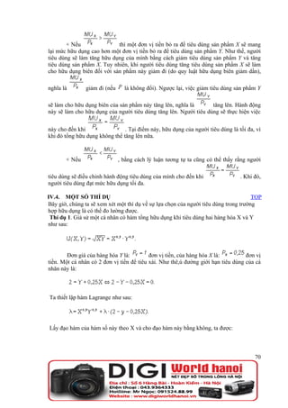 + Nếu               thì một đơn vị tiền bỏ ra để tiêu dùng sản phẩm X sẽ mang
lại mức hữu dụng cao hơn một đơn vị tiền bỏ ra để tiêu dùng sản phẩm Y. Như thế, người
tiêu dùng sẽ làm tăng hữu dụng của mình bằng cách giảm tiêu dùng sản phẩm Y và tăng
tiêu dùng sản phẩm X. Tuy nhiên, khi người tiêu dùng tăng tiêu dùng sản phẩm X sẽ làm
cho hữu dụng biên đối với sản phẩm này giảm đi (do quy luật hữu dụng biên giảm dần),

nghĩa là       giảm đi (nếu     là không đổi). Ngược lại, việc giảm tiêu dùng sản phẩm Y

sẽ làm cho hữu dụng biên của sản phẩm này tăng lên, nghĩa là       tăng lên. Hành động
này sẽ làm cho hữu dụng của người tiêu dùng tăng lên. Người tiêu dùng sẽ thực hiện việc


này cho đến khi                 . Tại điểm này, hữu dụng của người tiêu dùng là tối đa, vì
khi đó tổng hữu dụng không thể tăng lên nữa.



       + Nếu                  , bằng cách lý luận tương tự ta cũng có thể thấy rằng người

tiêu dùng sẽ điều chỉnh hành động tiêu dùng của mình cho đến khi                 . Khi đó,
người tiêu dùng đạt mức hữu dụng tối đa.

IV.4. MỘT SỐ THÍ DỤ                                                                   TOP
Bây giờ, chúng ta sẽ xem xét một thí dụ về sự lựa chọn của người tiêu dùng trong trường
hợp hữu dụng là có thể đo lường được.
 Thí dụ 1. Giả sử một cá nhân có hàm tổng hữu dụng khi tiêu dùng hai hàng hóa X và Y
như sau:




        Đơn giá của hàng hóa Y là:         đơn vị tiền, của hàng hóa X là:         đơn vị
tiền. Một cá nhân có 2 đơn vị tiền để tiêu xài. Như thê,ú đường giới hạn tiêu dùng của cá
nhân này là:



Ta thiết lập hàm Lagrange như sau:




Lấy đạo hàm của hàm số này theo X và cho đạo hàm này bằng không, ta được:



                                                                                       70
 