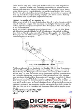 3 triệu cho kiểu dáng. Trong khi đó, người thích kiểu dáng lại chi 7 triệu đồng cho kiểu
dáng và 3 triệu đồng cho hiệu năng. Theo những nghiên cứu về tâm lý người tiêu dùng,
hiện nay, phần đông người tiêu dùng chuộng kiểu dáng hơn là hiệu năng của xe. Do vậy,
những nhà sản xuất chú trọng đến kiểu dáng của xe có khả năng bán được nhiều hàng hóa
hơn. Từ việc nghiên cứu thị hiếu của người tiêu dùng, nhà sản xuất sẽ có kế hoạch sản xuất
thích hợp. Do xu hướng chuộng kiểu dáng đang thịnh hành, nhà sản xuất nào chú trọng
thiết kế những chiếc xe đẹp sẽ thành công hơn trên thị trường.

Thí dụ 3. Trợ cấp bằng tiền hay bằng hiện vật
Chúng ta xem xét một thí dụ khác về việc ứng dụng lý thuyết về sự lựa chọn của người tiêu
dùng để tìm hiểu tác động của chính sách trợ cấp của chính phủ. Giả sử chính phủ quyết
định trợ cấp một số lương thực cho người dân. Hình thức trợ cấp có thể là lương thực hay
là một số tiền tương ứng.
Giả sử một cá nhân có đường ngân sách AF như trong hình 3.13. Bây giờ, chính phủ trợ
cấp thêm cho cá nhân này 4 bữa ăn. Tại mỗi điểm trên đường ngân sách cũ, cá nhân có
thêm 4 bữa ăn. Như vậy, đường ngân sách AF dịch chuyển sang phải 4 đơn vị thành BF'.
Đường ngân sách mới là BF', chứ không phải là A'BF' vì cá nhân cũng chỉ có thể mua tối
đa 5 vé xem phim sau khi trợ cấp.




Với đường ngân sách AF, ban đầu cá nhân trên chọn điểm E để tiêu dùng. Do xem phim và
bữa ăn là những hàng hóa bình thường nên khi thu nhập tăng, số lượng vé xem phim và
bữa ăn đều tăng. Với đường ngân sách A'BF', cá nhân sẽ tiêu dùng tại điểm E'' để tối đa
hóa hữu dụng. Tuy nhiên, do chính phủ trợ cấp bằng hiện vật nên đường ngân sách mới là
BF'. Với đường ngân sách BF’ cá nhân không thể xem phim nhiều hơn 5 lần. Do đo, cá
nhân này sẽ chọn điểm B, tại đó số lần xem phim nhiều nhất và số bữa ăn là 4. Cá nhân sẽ
kém thỏa mãn hơn điểm E'' do B nằm trên đường bàng quan thấp hơn. Vậy, cá nhân sẽ
thích trợ cấp bằng tiền hơn trợ cấp bằng hiện vật vì trợ cấp bằng tiền cho phép cá nhân tiêu
dùng theo sở thích của mình. Tuy nhiên, chính phủ lại thích trợ cấp bằng hiện vật hơn vì nó
đảm bảo cá nhân này sẽ tiêu dùng những hàng hóa mà chính phủ mong muốn. Nếu trợ cấp
bằng tiền, chính phủ có thể không kiểm soát được người nhận trợ cấp sẽ tiêu dùng nó như
thế nào
V. ẢNH HƯỞNG CỦA THU NHẬP ĐẾN
SỰ LỰA CHỌN CỦA NGƯỜI TIÊU                                                              TOP
DÙNG

                                                                                         72
 