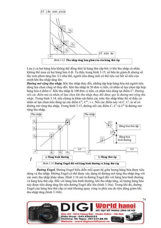 Lưu ý cả hai hàng hóa không thể đồng thời là hàng thứ cấp bởi vì khi thu nhập cá nhân
không thể mua cả hai hàng hóa ít đi. Ta thấy trong hình 3.15, số bữa ăn giảm đi nhưng số
lần xem phim tăng lên. Có như thế, người tiêu dùng mới có thể tiêu xài hết số tiền của
mình khi thu nhập tăng lên.
Đường mở rộng thu nhập. Khi thu nhập thay đổi, những tập hợp hàng hóa mà người tiêu
dùng lựa chọn cũng sẽ thay đổi. Khi thu nhập là 50 đơn vị tiền, cá nhân sẽ lựa chọn tập hợp
hàng hóa ở điểm C. Khi thu nhập là 100 đơn vị tiền, cá nhân tiêu dùng tại điểm C'. Đường
nối các điểm mà cá nhân sẽ lựa chọn khi thu nhập thay đổi được gọi là đường mở rộng thu
nhập. Trong hình 3.14, nếu chúng ta khảo sát thêm các mức thu nhập khác thì sẽ thấy cá
nhân sẽ lựa chọn tiêu dùng tại các điểm C'', C''', v.v. Nối các điểm này và C, C', ta sẽ có
đường mở rộng thu nhập. Trong hình 3.15, đường nối các điểm C, C' và C'' là đường mở
rộng thu nhập.




       Đường Engel. Đường Engel biểu diễn mối quan hệ giữa lượng hàng hóa được tiêu
dùng và thu nhập. Đường Engel có thể được xây dựng từ đường mở rộng thu nhập ứng với
các mức thu nhập khác nhau. Hình 3.16 mô tả đường Engel đối với hàng hóa bình thường
và hàng hóa thứ cấp. Đối với hàng hóa bình thường, khi thu nhập tăng, số lượng hàng hóa
này được tiêu dùng tăng lên nên đường Engel dốc lên (hình 3.16a). Trong khi đó, đường
Engel của hàng hóa thứ cấp có một khoảng quay vòng ra phía sau do tiêu dùng giảm khi
thu nhập tăng (hình 3.16b).

                                                                                        74
 