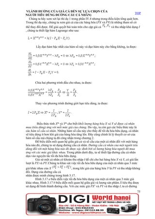VI.ẢNH HƯỞNG CỦA GIÁ CẢ ĐẾN SỰ LỰA CHỌN CỦA
                                                                                      TOP
NGƯỜI TIÊU DÙNG ĐƯỜNG CẦU CÁ NHÂN)
   Chúng ta hãy xem xét lại thí dụ 1 trong phần IV.4 nhưng trong điều kiện tổng quát hơn.
Trong thí dụ này, chúng ta xem giá cả của các hàng hóa (PX và PY) là những tham số có
thể thay đổi được. Để giải quyết bài toán trên cho cặp giá cả      và thu nhập khả dụng I
, chúng ta thiết lập hàm Lagrange như sau:




        Lấy đạo hàm bậc nhất của hàm số này và đạo hàm này cho bằng không, ta được:




       Chia hai phương trình đầu cho nhau, ta được:




       Thay vào phương trình đường giới hạn tiêu dùng, ta được:




         Biểu thức tính X* và Y* cho biết khối lượng hàng hóa X và Y sẽ được cá nhân
mua (tiêu dùng) ứng với mỗi mức giá của chúng. Do vậy, ta còn gọi các biểu thức này là
các hàm số cầu cá nhân. Những hàm số cầu này cho thấy để tối đa hóa hữu dụng, cá nhân
sẽ tiêu dùng ít hơn khi giá của hàng hóa tăng lên. Đây cũng chính là lý thuyết cơ sở của
hàm số cầu mà chúng ta đã công nhận trong chương 2.
        Để biểu diễn mối quan hệ giữa giá cả và số cầu của một cá nhân đối với một hàng
hóa nào đó, chúng ta sử dụng đường cầu cá nhân. Đường cầu cá nhân của một người tiêu
dùng đối với một hàng hóa nào đó được xác định bởi số lượng hàng hóa người đó mua
ứng với các mức giá khác nhau. Trong phần dưới đây, ta sẽ thiết lập đường cầu cá nhân
dựa vào nguyên tắc tối đa hóa hữu dụng.
        Giả sử một cá nhân có khoản thu nhập I để chi cho hai hàng hóa X và Y, có giá lần
lượt là PX và PY. Chúng ta khảo sát việc tối đa hóa hữu dụng của một cá nhân qua 3 mức
giá khác nhau của X                 , trong khi giá của hàng hóa Y là PY và thu nhập không
đổi. Dạng của đường cầu cá
nhân được minh chứng trong hình 3.17.
       Hình 3.17 a biểu diễn việc tối đa hóa hữu dụng của một cá nhân qua 3 mức giá
khác nhau. Hình 3.17 b biểu diễn mối quan hệ giữa giá và lượng sản phẩm X tiêu thụ được
sử dụng để hình thành đường cầu. Với các mức giá PX1 và PY và thu nhập I, ta có đường
                                                                                        75
 