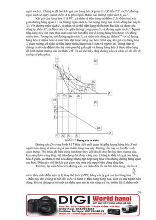ngân sách I1. Chúng ta đã biết khi giá của hàng hóa X giảm từ PX1 đến PX2 và Px3, đường
ngân sách sẽ quay quanh điểm A ra phía ngoài thành các đường ngân sách I2 và I3.
        Khi giá của hàng hóa X là PX1, cá nhân sẽ tiêu dùng tại điểm C, là điểm tiếp xúc
giữa đường bàng quan U1 và đường ngân sách I1. Số lượng hàng hóa X tiêu dùng lúc này là
X1. Với đường ngân sách I2, cá nhân sẽ có thể tiêu dùng nhiều hơn lúc đầu và chọn tiêu
dùng tại điểm C', là điểm tiếp xúc giữa đường bàng quan U2 và đường ngân sách I2. Người
tiêu dùng này đạt mức thỏa mãn cao hơn ban đầu khi số lượng hàng hóa được tiêu dùng
nhiều hơn. Tương tự, với đường ngân sách I3, cá nhân tiêu dùng tại điểm C'' với số lượng
hàng hóa X nhiều hơn và mức hữu đạt được cũng cao hơn. Như vậy, khi giá của hàng hóa
X giảm xuống, cá nhân sẽ tiêu dùng nhiều hàng hóa X hơn và ngược lại. Trong hình b,
chúng ta nối các điểm biểu thị mối quan hệ giữa giá và lượng hàng hóa X được tiêu dùng
để hình thành đường cầu cá nhân, DX. Ta có thể thấy rằng đường cầu cá nhân có độ dốc đi
xuống về phía phải.




       Đường cầu Dx trong hình 3.17 biểu diễn mối quan hệ giữa lượng hàng hóa X mà
người tiêu dùng sẽ mua và giá của chính hàng hóa này. Đường cầu này có hai đặc tính
quan trọng. Thứ nhất, độ hữu dụng đạt được thay đổi khi di chuyển dọc theo đường cầu.
Giá sản phẩm càng thấp, độ hữu dụng đạt được càng cao. Chúng ta thấy khi giá của hàng
hóa X giảm, cá nhân có thể tiêu dùng những tập hợp hàng hóa trên những đường bàng quan
cao hơn. Điều này nói lên khi giá giảm sức mua của người tiêu dùng tăng lên.
       Thứ hai, tại mỗi điểm trên đường cầu, cá nhân đều tối đa hóa hữu dụng, tức là cá

nhân thỏa mãn điều kiện tỷ lệ thay thế biên (MRS) bằng với tỷ giá của hai hàng hóa
. Điều này cho chúng ta biết đôi điều về hành vi tiêu dùng hàng hóa, dịch vụ của người tiêu
dùng. Giả sử chúng ta hỏi một cá nhân xem anh ta sẵn sàng trả bao nhiêu để có thêm một


                                                                                        76
 