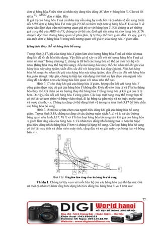 đơn vị hàng hóa X nếu như cá nhân này đang tiêu dùng XC đơn vị hàng hóa X. Câu trả lời
sẽ là            đơn vị tiền. Đây
là giá trị của hàng hóa Y mà cá nhân này sẵn sàng hy sinh, bởi vì cá nhân sẽ sẵn sàng đánh
đổi MRS đơn vị hàng hóa Y ở mức giá PY để có thêm một đơn vị hàng hóa X. Giá của X sẽ
được xác định dựa trên mối tương quan giá trị so với hàng hóa Y. Khi chúng ta có những
giá trị cụ thể của MRS và PY, chúng ta có thể xác định giá sẵn sàng trả cho hàng hóa X. Di
chuyển dọc theo đường bàng quan về phía phải, tỷ lệ thay thế biên giảm dần. Vì vậy, giá trị
của một đơn vị hàng hóa X trong mối tương quan với giá trị của hàng hóa Y giảm dần.

Hàng hóa thay thế và hàng hóa bổ sung

Trong hình 3.17, giá của hàng hóa X giảm làm cho lượng hàng hóa X mà cá nhân sẽ mua
tăng lên để tối đa hóa hữu dụng. Vậy điều gì sẽ xảy ra đối với số lượng hàng hóa Y mà cá
nhân sẽ mua? Trong chương 2, chúng ta đã biết các hàng hóa có thể có mối liên hệ với
nhau (hàng hóa thay thế hay bổ sung). Nếu hai hàng hóa thay thế cho nhau thì khi giá của
hàng hóa này tăng (giảm) dẫn đến cầu đối với hàng hóa kia tăng (giảm). Nếu hai hàng
hóa bổ sung cho nhau khi giá của hàng hóa này tăng (giảm) dẫn đến cầu đối với hàng hóa
kia giảm (tăng). Bây giờ, chúng ta tiếp tục vận dụng mô hình sự lựa chọn của người tiêu
dùng để xác định xem các hàng hóa liên quan với nhau như thế nào.
        Hình 3.17 cho thấy khi giá của hàng hóa X giảm, lượng cầu đối với hàng hóa Y
cũng giảm theo mặc dù giá của hàng hóa Y không đổi. Điều đó cho thấy X và Y là hai hàng
hóa thay thế. Cá nhân có xu hướng thay thế hàng hóa Y bằng hàng hóa X khi giá của X rẻ
hơn. Do vậy, cầu đối với hàng hóa Y cũng giảm. Các loại mặt hàng thay thế trong thực tế
có thể là: vé xem phim và băng video thuê, đi lại bằng xe gắn máy và xe buýt; nước cam
và nước chanh, v.v. Chúng ta cũng có thể dùng hình vẽ tương tự như hình 3.17 để biểu diễn
các hàng hóa bổ sung.
        Hình 3.18 mô tả sự lựa chọn của người tiêu dùng khi giá của hàng hóa bổ sung
giảm. Trong hình 3.18, chúng ta cũng có các đường ngân sách I1, I2 và I3 và các đường
bàng quan như hình 3.17. Vì X và Y là hai loại hàng hóa bổ sung nên khi giá của hàng hóa
X giảm làm tăng cầu của hàng hóa Y. Cá nhân tiêu dùng nhiều hàng hóa X hơn thì buộc
phải tiêu dùng nhiều hàng hóa Y hơn vì chúng là hàng bổ sung. Các loại hàng hóa bổ sung
có thể là: máy tính và phần mềm máy tính, xăng dầu và xe gắn máy, vợt bóng bàn và bóng
bàn, v.v.




       Thí dụ 1. Chúng ta hãy xem xét mối liên hệ của các hàng hóa qua thí dụ sau. Giả
sử một cá nhân có hàm tổng hữu dụng khi tiêu dùng hai hàng hóa X và Y như sau:



                                                                                         77
 