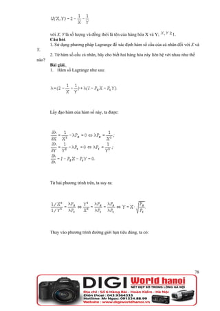 với X, Y là số lượng và đồng thời là tên của hàng hóa X và Y;   1.
       Câu hỏi.
       1. Sử dụng phương pháp Lagrange để xác định hàm số cầu của cá nhân đối với X và
Y.
       2. Từ hàm số cầu cá nhân, hãy cho biết hai hàng hóa này liên hệ với nhau như thế
nào?
       Bài giải.
       1. Hàm số Lagrange như sau:




       Lấy đạo hàm của hàm số này, ta được:




       Từ hai phương trình trên, ta suy ra:




       Thay vào phương trình đường giới hạn tiêu dùng, ta có:




                                                                                      78
 