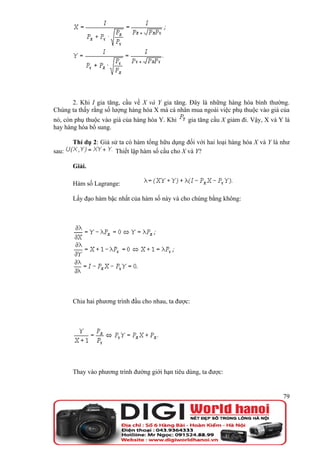 2. Khi I gia tăng, cầu về X và Y gia tăng. Đây là những hàng hóa bình thường.
Chúng ta thấy rằng số lượng hàng hóa X mà cá nhân mua ngoài việc phụ thuộc vào giá của
nó, còn phụ thuộc vào giá của hàng hóa Y. Khi     gia tăng cầu X giảm đi. Vậy, X và Y là
hay hàng hóa bổ sung.

       Thí dụ 2: Giả sử ta có hàm tổng hữu dụng đối với hai loại hàng hóa X và Y là như
sau:                  Thiết lập hàm số cầu cho X và Y?

       Giải.

       Hàm số Lagrange:

       Lấy đạo hàm bậc nhất của hàm số này và cho chúng bằng không:




       Chia hai phương trình đầu cho nhau, ta được:




       Thay vào phương trình đường giới hạn tiêu dùng, ta được:


                                                                                     79
 