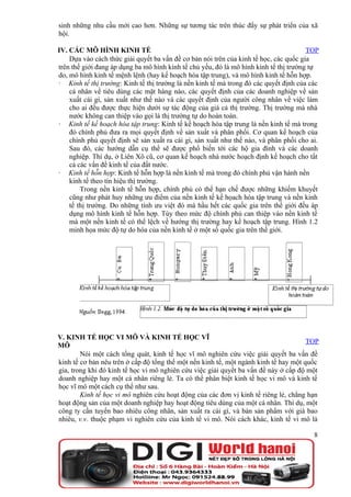sinh những nhu cầu mới cao hơn. Những sự tương tác trên thúc đẩy sự phát triển của xã
hội.

IV. CÁC MÔ HÌNH KINH TẾ                                                                TOP
    Dựa vào cách thức giải quyết ba vấn đề cơ bản nói trên của kinh tế học, các quốc gia
trên thế giới đang áp dụng ba mô hình kinh tế chủ yếu, đó là mô hình kinh tế thị trường tự
do, mô hình kinh tế mệnh lệnh (hay kế hoạch hóa tập trung), và mô hình kinh tế hỗn hợp.
· Kinh tế thị trường: Kinh tế thị trường là nền kinh tế mà trong đó các quyết định của các
    cá nhân về tiêu dùng các mặt hàng nào, các quyết định của các doanh nghiệp về sản
    xuất cái gì, sản xuất như thế nào và các quyết định của người công nhân về việc làm
    cho ai đều được thực hiện dưới sự tác động của giá cả thị trường. Thị trường mà nhà
    nước không can thiệp vào gọi là thị trường tự do hoàn toàn.
· Kinh tế kế hoạch hóa tập trung: Kinh tế kế hoạch hóa tập trung là nền kinh tế mà trong
    đó chính phủ đưa ra mọi quyết định về sản xuất và phân phối. Cơ quan kế hoạch của
    chính phủ quyết định sẽ sản xuất ra cái gì, sản xuất như thế nào, và phân phối cho ai.
    Sau đó, các hướng dẫn cụ thể sẽ được phổ biến tới các hộ gia đình và các doanh
    nghiệp. Thí dụ, ở Liên Xô cũ, cơ quan kế hoạch nhà nước hoạch định kế hoạch cho tất
    cả các vấn đề kinh tế của đất nước.
· Kinh tế hỗn hợp: Kinh tế hỗn hợp là nền kinh tế mà trong đó chính phủ vận hành nền
    kinh tế theo tín hiệu thị trường.
        Trong nền kinh tế hỗn hợp, chính phủ có thể hạn chế được những khiếm khuyết
    cũng như phát huy những ưu điểm của nền kinh tế kế họach hóa tập trung và nền kinh
    tế thị trường. Do những tính ưu việt đó mà hầu hết các quốc gia trên thế giới đều áp
    dụng mô hình kinh tế hỗn hợp. Tùy theo mức độ chính phủ can thiệp vào nền kinh tế
    mà một nền kinh tế có thể lệch về hướng thị trường hay kế hoạch tập trung. Hình 1.2
    minh họa mức độ tự do hóa của nền kinh tế ở một số quốc gia trên thế giới.




V. KINH TẾ HỌC VI MÔ VÀ KINH TẾ HỌC VĨ
                                                                                      TOP
MÔ
        Nói một cách tổng quát, kinh tế học vĩ mô nghiên cứu việc giải quyết ba vấn đề
kinh tế cơ bản nêu trên ở cấp độ tổng thể một nền kinh tế, một ngành kinh tế hay một quốc
gia, trong khi đó kinh tế học vi mô nghiên cứu việc giải quyết ba vấn đề này ở cấp độ một
doanh nghiệp hay một cá nhân riêng lẻ. Ta có thể phân biệt kinh tế học vi mô và kinh tế
học vĩ mô một cách cụ thể như sau.
        Kinh tế học vi mô nghiên cứu hoạt động của các đơn vị kinh tế riêng lẻ, chẳng hạn
hoạt động sản của một doanh nghiệp hay hoạt động tiêu dùng của một cá nhân. Thí dụ, một
công ty cần tuyển bao nhiêu công nhân, sản xuất ra cái gì, và bán sản phẩm với giá bao
nhiêu, v.v. thuộc phạm vi nghiên cứu của kinh tế vi mô. Nói cách khác, kinh tế vi mô là

                                                                                        8
 