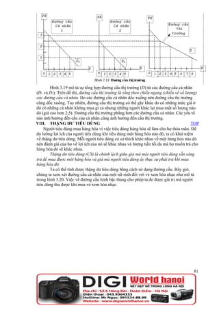 Hình 3.19 mô tả sự tổng hợp đường cầu thị trường (D) từ các đường cầu cá nhân
(D1 và D2). Trên đồ thị, đường cầu thị trường là tổng theo chiều ngang (chiều về số lượng)
các đường cầu cá nhân. Do các đường cầu cá nhân dốc xuống nên đường cầu thị trường
cũng dốc xuống. Tuy nhiên, đường cầu thị trường có thể gãy khúc do có những mức giá ở
đó có những cá nhân không mua gì cả nhưng những người khác lại mua một số lượng nào
đó (giá cao hơn 2,5). Đường cầu thị trường phẳng hơn các đường cầu cá nhân. Các yếu tố
nào ảnh hưởng đến cầu của cá nhân cũng ảnh hưởng đến cầu thị trường.
VIII. THẶNG DƯ TIÊU DÙNG                                                               TOP
    Người tiêu dùng mua hàng hóa vì việc tiêu dùng hàng hóa sẽ làm cho họ thỏa mãn. Để
đo lường lợi ích của người tiêu dùng khi tiêu dùng một hàng hóa nào đó, ta có khái niệm
về thặng dư tiêu dùng. Mỗi người tiêu dùng có sở thích khác nhau về một hàng hóa nào đó
nên đánh giá của họ về lợi ích của nó sẽ khác nhau và lượng tiền tối đa mà họ muốn trả cho
hàng hóa đó sẽ khác nhau.
        Thặng dư tiêu dùng (CS) là chênh lệch giữa giá mà một người tiêu dùng sẵn sàng
trả để mua được một hàng hóa và giá mà người tiêu dùng ấy thực sự phải trả khi mua
hàng hóa đó.
        Ta có thể tính được thặng dư tiêu dùng bằng cách sử dụng đường cầu. Bây giờ,
chúng ta xem xét đường cầu cá nhân của một nữ sinh đối với vé xem hòa nhạc như mô tả
trong hình 3.20. Việc vẽ đường cầu hình bậc thang cho phép ta đo được giá trị mà người
tiêu dùng thu được khi mua vé xem hòa nhạc.




                                                                                       81
 