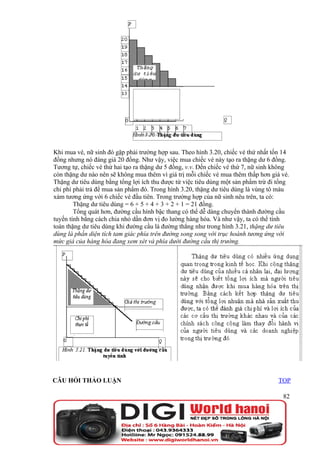 Khi mua vé, nữ sinh đó gặp phải trường hợp sau. Theo hình 3.20, chiếc vé thứ nhất tốn 14
đồng nhưng nó đáng giá 20 đồng. Như vậy, việc mua chiếc vé này tạo ra thặng dư 6 đồng.
Tương tự, chiếc vé thứ hai tạo ra thặng dư 5 đồng, v.v. Đến chiếc vé thứ 7, nữ sinh không
còn thặng dư nào nên sẽ không mua thêm vì giá trị mỗi chiếc vé mua thêm thấp hơn giá vé.
Thặng dư tiêu dùng bằng tổng lợi ích thu được từ việc tiêu dùng một sản phẩm trừ đi tổng
chi phí phải trả để mua sản phẩm đó. Trong hình 3.20, thặng dư tiêu dùng là vùng tô màu
xám tương ứng với 6 chiếc vé đầu tiên. Trong trường hợp của nữ sinh nêu trên, ta có:
        Thặng dư tiêu dùng = 6 + 5 + 4 + 3 + 2 + 1 = 21 đồng.
        Tổng quát hơn, đường cầu hình bậc thang có thể dễ dàng chuyển thành đường cầu
tuyến tính bằng cách chia nhỏ dần đơn vị đo lường hàng hóa. Và như vậy, ta có thể tính
toán thặng dư tiêu dùng khi đường cầu là đường thẳng như trong hình 3.21, thặng dư tiêu
dùng là phần diện tích tam giác phía trên đường song song với trục hoành tương ứng với
mức giá của hàng hóa đang xem xét và phía dưới đường cầu thị trường.




CÂU HỎI THẢO LUẬN                                                                   TOP

                                                                                      82
 