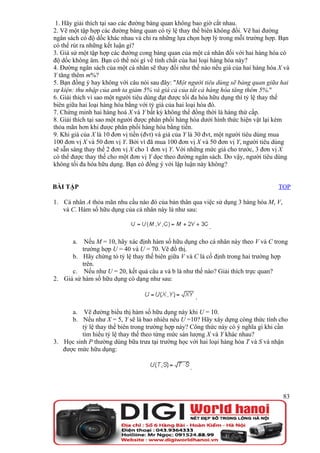 1. Hãy giải thích tại sao các đường bàng quan không bao giờ cắt nhau.
2. Vẽ một tập hợp các đường bàng quan có tỷ lệ thay thế biên không đổi. Vẽ hai đường
ngân sách có độ dốc khác nhau và chỉ ra những lựa chọn hợp lý trong mỗi trường hợp. Bạn
có thể rút ra những kết luận gì?
3. Giả sử một tập hợp các đường cong bàng quan của một cá nhân đối với hai hàng hóa có
độ dốc không âm. Bạn có thể nói gì về tính chất của hai loại hàng hóa này?
4. Đường ngân sách của một cá nhân sẽ thay đổi như thế nào nếu giá của hai hàng hóa X và
Y tăng thêm m%?
5. Bạn đồng ý hay không với câu nói sau đây: "Một người tiêu dùng sẽ bàng quan giữa hai
sự kiện: thu nhập của anh ta giảm 5% và giá cả của tất cả hàng hóa tăng thêm 5%."
6. Giải thích vì sao một người tiêu dùng đạt được tối đa hóa hữu dụng thì tỷ lệ thay thế
biên giữa hai loại hàng hóa bằng với tỷ giá của hai loại hóa đó.
7. Chứng minh hai hàng hoá X và Y bất kỳ không thể đồng thời là hàng thứ cấp.
8. Giải thích tại sao một người được phân phối hàng hóa dưới hình thức hiện vật lại kém
thỏa mãn hơn khi được phân phối hàng hóa bằng tiền.
9. Khi giá của X là 10 đơn vị tiền (đvt) và giá của Y là 30 đvt, một người tiêu dùng mua
100 đơn vị X và 50 đơn vị Y. Bởi vì đã mua 100 đơn vị X và 50 đơn vị Y, người tiêu dùng
sẽ sẵn sàng thay thế 2 đơn vị X cho 1 đơn vị Y. Với những mức giá cho trước, 3 đơn vị X
có thể được thay thế cho một đơn vị Y dọc theo đường ngân sách. Do vậy, người tiêu dùng
không tối đa hóa hữu dụng. Bạn có đồng ý với lập luận này không?


BÀI TẬP                                                                            TOP

1. Cá nhân A thỏa mãn nhu cầu nào đó của bản thân qua việc sử dụng 3 hàng hóa M, V,
   và C. Hàm số hữu dụng của cá nhân này là như sau:

                                                          .

       a.  Nếu M = 10, hãy xác định hàm số hữu dụng cho cá nhân này theo V và C trong
          trường hợp U = 40 và U = 70. Vẽ đồ thị.
      b. Hãy chứng tỏ tỷ lệ thay thế biên giữa V và C là cố định trong hai trường hợp
          trên.
      c. Nếu như U = 20, kết quả câu a và b là như thế nào? Giải thích trực quan?
2. Giả sử hàm số hữu dụng có dạng như sau:

                                                      .

      a. Vẽ đường biểu thị hàm số hữu dụng này khi U = 10.
      b. Nếu như X = 5, Y sẽ là bao nhiêu nếu U =10? Hãy xây dựng công thức tính cho
          tỷ lệ thay thế biên trong trường hợp này? Công thức này có ý nghĩa gì khi cần
          tìm hiểu tỷ lệ thay thế theo từng mức sản lượng X và Y khác nhau?
3. Học sinh P thường dùng bữa trưa tại trường học với hai loại hàng hóa T và S và nhận
   được mức hữu dụng:

                                                  .



                                                                                      83
 