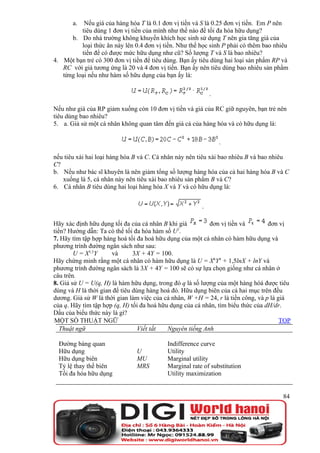 a.  Nếu giá của hàng hóa T là 0.1 đơn vị tiền và S là 0.25 đơn vị tiền. Em P nên
          tiêu dùng 1 đơn vị tiền của mình như thế nào để tối đa hóa hữu dụng?
      b. Do nhà trường không khuyến khích học sinh sử dụng T nên gia tăng giá của
          loại thức ăn này lên 0.4 đơn vị tiền. Như thế học sinh P phải có thêm bao nhiêu
          tiền để có được mức hữu dụng như cũ? Số lượng T và S là bao nhiêu?
4. Một bạn trẻ có 300 đơn vị tiền để tiêu dùng. Bạn ấy tiêu dùng hai loại sản phẩm RP và
   RC với giá tương ứng là 20 và 4 đơn vị tiền. Bạn ấy nên tiêu dùng bao nhiêu sản phẩm
   từng loại nếu như hàm số hữu dụng của bạn ấy là:

                                                            .

Nếu như giá của RP giảm xuống còn 10 đơn vị tiền và giá của RC giữ nguyên, bạn trẻ nên
tiêu dùng bao nhiêu?
5. a. Giả sử một cá nhân không quan tâm đến giá cả của hàng hóa và có hữu dụng là:

                                                                .

nếu tiêu xài hai loại hàng hóa B và C. Cá nhân này nên tiêu xài bao nhiêu B và bao nhiêu
C?
b. Nếu như bác sĩ khuyên là nên giảm tổng số lượng hàng hóa của cả hai hàng hóa B và C
   xuống là 5, cá nhân này nên tiêu xài bao nhiêu sản phẩm B và C?
6. Cá nhân B tiêu dùng hai loại hàng hóa X và Y và có hữu dụng là:


                                                        .

Hãy xác định hữu dụng tối đa của cá nhân B khi giá         đơn vị tiền và         đơn vị
                                               2
tiền? Hướng dẫn: Ta có thể tối đa hóa hàm số U .
7. Hãy tìm tập hợp hàng hoá tối đa hoá hữu dụng của một cá nhân có hàm hữu dụng và
phương trình đường ngân sách như sau:
        U = X1,5Y     và       3X + 4Y = 100.
Hãy chứng minh rằng một cá nhân có hàm hữu dụng là U = X6Y4 + 1,5lnX + lnY và
phương trình đường ngân sách là 3X + 4Y = 100 sẽ có sự lựa chọn giống như cá nhân ở
câu trên.
8. Giả sử U = U(q, H) là hàm hữu dụng, trong đó q là số lượng của một hàng hóá được tiêu
dùng và H là thời gian để tiêu dùng hàng hoá đó. Hữu dụng biên của cả hai mục trên đều
dương. Giả sử W là thời gian làm việc của cá nhân, W +H = 24, r là tiền công, và p là giá
của q. Hãy tìm tập hợp (q, H) tối đa hoá hữu dụng của cá nhân, tìm biểu thức của dH/dr.
Dấu của biểu thức này là gì?
MỘT SỐ THUẬT NGỮ                                                                       TOP
   Thuật ngữ                     Viết tắt   Nguyên tiếng Anh

  Đường bàng quan                          Indifference curve
  Hữu dụng                     U           Utility
  Hữu dụng biên                MU          Marginal utility
  Tỷ lệ thay thế biên          MRS         Marginal rate of substitution
  Tối đa hóa hữu dụng                      Utility maximization


                                                                                       84
 