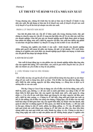 Chương 4

    LÝ THUYẾT VỀ HÀNH VI CỦA NHÀ SẢN XUẤT


Trong chương này, chúng tôi trình bày ba nội cơ bản của lý thuyết về hành vi của
nhà sản xuất. Ba nội dung cơ bản này là lý thuyết sản xuất, lý thuyết chi phí sản xuất
và lý thuyết về sự tối đa hóa lợi nhuận của nhà sản xuất.

 PHẦN I. LÝ THUYẾT SẢN XUẤT

   Sau khi đã phân tích các vấn đề về khía cạnh cầu trong chương trước, bây giờ
chúng ta chuyển sang các vấn đề về cung mà đại diện cho nó là các nhà sản xuất hay
các doanh nghiệp. Làm thế nào mà các doanh nghiệp quyết định được phải sử dụng
bao nhiêu lao động, máy móc thiết bị, nguyên vật liệu, sản xuất bao nhiêu sản phẩm
và nên bán với giá bao nhiêu? Lý thuyết về cung sẽ cho ta biết về các vấn đề đó.

       Chương này nghiên cứu hành vi sản xuất - kinh doanh của doanh nghiệp
nhằm giải quyết mối quan hệ giữa sản lượng, chi phí và lợi nhuận. Nói cách khác,
chúng ta sẽ nghiên cứu cách thức các doanh nghiệp quyết định sản lượng và tính toán
các chi phí để thu được lợi nhuận tối đa.

I. SẢN XUẤT LÀ GÌ?                                                               TOP

   Sản xuất là hoạt động tạo ra sản phẩm của các doanh nghiệp nhằm đáp ứng nhu
cầu của người tiêu dùng. Nói cách khác, sản xuất là quá trình chuyển hóa các yếu tố
đầu vào thành các yếu tố đầu ra (hay là sản phẩm).

I. 1.YẾU TỐ ĐẦU VÀO VÀ YẾU TỐ ĐẦU
                                                                                 TOP
RA

 Yếu tố đầu vào hay còn gọi là yếu tố sản xuất là bất kỳ hàng hóa hay dịch vụ nào được
dùng để sản xuất ra hàng hóa, dịch vụ khác. Yếu tố đầu vào bao gồm lao động, máy
móc thiết bị, nhà xưởng, nguyên vật liệu, năng lượng, v.v. Hàng hóa và dịch vụ là
những đầu ra của sản xuất.

        Thí dụ, Công ty Coca Cola sử dụng các yếu tố đầu vào là lao động, máy móc
thiết bị, nước, gaz, đường, v.v. để sản xuất ra nước giải khát. Lao động ở đây có thể
được hiểu là thời gian làm việc của người vận hành máy móc, nhà quản lý, công
nhân v.v. Các yếu tố sản xuất khác được gọi chung là vốn như: nguyên vật liệu, máy
móc, thiết bị, nhà xưởng, v.v. Chúng ta có thể thấy rằng mỗi quá trình sản xuất cụ
thể sẽ cần những yếu tố đầu vào riêng của chúng. Chẳng hạn, yếu tố đầu vào của một
buổi hòa nhạc là thời gian làm việc của người biểu diễn, kỹ thuật viên âm thanh, nhà
quản lý nhà hát và những người có liên quan, các thiết bị âm thanh, v.v. Để sản xuất
ra lúa gạo, chúng ta cần có nước, phân, lao động, giống, v.v. Vì vậy, để nghiên cứu
một quá trình sản xuất tổng quát, chúng ta có thể chia các đầu vào, theo tiêu thức
chung nhất của mọi quá trình sản xuất, thành lao động và vốn. Chúng ta nên lưu ý
rằng công nghệ sản xuất ra một sản phẩm nào đó không thuộc phạm vi nghiên cứu
                                                                                   87
 