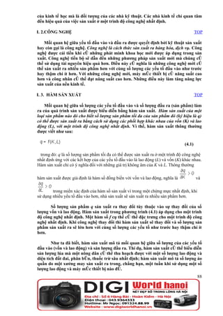 của kinh tế học mà là đối tượng của các nhà kỹ thuật. Các nhà kinh tế chỉ quan tâm
đến hiệu quả của việc sản xuất ở một trình độ công nghệ nhất định.

I. 2.CÔNG NGHỆ                                                                          TOP

    Mối quan hệ giữa yếu tố đầu vào và đầu ra được quyết định bởi kỹ thuật sản xuất
hay còn gọi là công nghệ. Công nghệ là cách thức sản xuất ra hàng hóa, dịch vụ. Công
nghệ được cải tiến khi có những phát minh khoa học mới được áp dụng trong sản
xuất. Công nghệ tiến bộ sẽ dẫn đến những phương pháp sản xuất mới mà chúng có
thể sử dụng tài nguyên hiệu quả hơn. Điều này có nghĩa là những công nghệ mới có
thể sản xuất ra nhiều sản phẩm hơn với cùng số lượng các yếu tố đầu vào như trước
hay thậm chí ít hơn. Với những công nghệ mới, máy móc thiết bị có năng suất cao
hơn và công nhân có thể đạt năng suất cao hơn. Những điều này làm tăng năng lực
sản xuất của nền kinh tế.

I. 3. HÀM SẢN XUẤT                                                                      TOP

    Mối quan hệ giữa số lượng các yếu tố đầu vào và số lượng đầu ra (sản phẩm) làm
ra của quá trình sản xuất được biểu diễn bằng hàm sản xuất. Hàm sản xuất của một
loại sản phẩm nào đó cho biết số lượng sản phẩm tối đa của sản phẩm đó (ký hiệu là q)
có thể được sản xuất ra bằng cách sử dụng các phối hợp khác nhau của vốn (K) và lao
động (L), với một trình độ công nghệ nhất định. Vì thế, hàm sản xuất thông thường
được viết như sau:

                                                                                (4.1)

  trong đó: q là số lượng sản phẩm tối đa có thể được sản xuất ra ở một trình độ công nghệ
nhất định ứng với các kết hợp của các yếu tố đầu vào là lao động (L) và vốn (K) khác nhau.
Hàm sản xuất chỉ có ý nghĩa đối với những giá trị không âm của K và L. Thông thường

hàm sản xuất được giả định là hàm số đồng biến với vốn và lao động, nghĩa là            và

        trong miền xác định của hàm số sản xuất vì trong một chừng mực nhất định, khi
sử dụng nhiều yếu tố đầu vào hơn, nhà sản xuất sẽ sản xuất ra nhiều sản phẩm hơn.

       Số lượng sản phẩm q sản xuất ra thay đổi tùy thuộc vào sự thay đổi của số
lượng vốn và lao động. Hàm sản xuất trong phương trình (4.1) áp dụng cho một trình
độ công nghệ nhất định. Một hàm số f cụ thể có thể đặc trưng cho một trình độ công
nghệ nhất định. Khi công nghệ thay đổi thì hàm sản xuất sẽ thay đổi và số lượng sản
phẩm sản xuất ra sẽ lớn hơn với cùng số lượng các yếu tố như trước hay thậm chí ít
hơn.

        Như ta đã biết, hàm sản xuất mô tả mối quan hệ giữa số lượng của các yếu tố
đầu vào (vốn và lao động) và sản lượng đầu ra. Thí dụ, hàm sản xuất có thể biểu diễn
sản lượng lúa mà một nông dân có thể thu hoạch được với một số lượng lao động và
diện tích đất đai, phân bón, thuốc trừ sâu nhất định; hàm sản xuất mô tả số lượng áo
quần do một xưởng may sản xuất ra trong, chẳng hạn, một tuần khi sử dụng một số
lượng lao động và máy móc thiết bị nào đó.
                                                                                         88
 