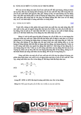 II. NĂNG SUẤT BIÊN VÀ NĂNG SUẤT TRUNG BÌNH                                       TOP

    Để xem xét tác động của một yếu tố sản xuất nào đó đến sản lượng, chúng ta khảo
sát sự thay đổi của sản lượng khi số lượng yếu tố sản xuất đó thay đổi trong khi các
yếu tố sản xuất khác giữ nguyên. Bây giờ, chúng ta hãy xét ảnh hưởng của lao động
(hay vốn) đến sản lượng đầu ra khi số lượng lao động (hay vốn) được sử dụng trong
sản xuất thay đổi trong khi số vốn (hay lao động) không đổi. Khi xem xét tác động
này, ta có các khái niệm về năng suất biên và trung bình.

II.1. NĂNG SUẤT BIÊN                                                             TOP

    Trước hết, chúng ta hãy phân tích quá trình sản xuất lúa của một nông dân. Để
sản xuất ra lúa, giả sử người nông dân cần hai yếu tố đầu vào chủ yếu là đất đai và
lao động. Giả sử anh ta có một diện tích đất và các công cụ sản xuất cố định nhưng
anh ta có thể thuê nhiều hay ít lao động tùy theo điều kiện sản xuất.

       Bảng 4.1 mô tả mối quan hệ giữa số lượng các yếu tố đầu vào và sản lượng lúa
của quá trình sản xuất này. Diện tích đất đai được giữ cố định ở một đơn vị (1 hecta
chẳng hạn) và số lượng lao động được sử dụng trong sản xuất tăng dần từ 1 đến 10.
Rõ ràng, nếu không có lao động nào thì quá trình sản xuất không diễn ra và sản
lượng sẽ bằng không. Khi bắt đầu sử dụng một lao động, sản lượng tăng lên 3 đơn vị;
ta nói năng suất biên của người lao động thứ nhất là 3. Khi tăng số lao động lên 2,
sản lượng tăng từ 3 lên 7 đơn vị; ta nói năng suất biên của lao động thứ hai này là 4.
Tương tự, khảo sát sự thay đổi của sản lượng khi tăng dần số lao động, chúng ta có
thể hình thành cột năng suất biên của lao động. Đó là cột 4 trong bảng 4.1.

       Năng suất biên của một yếu tố sản xuất nào đó (vốn hay lao động) là lượng sản
phẩm tăng thêm được sản xuất ra do sử dụng thêm một đơn vị yếu tố sản xuất đó. Như
vậy, năng suất biên của vốn và lao động có thể được tính lần lượt như sau:



                                   ,
(4.2)



                               ,
(4.3)

 trong đó: MPK và MPL lần lượt là năng suất biên của vốn và lao động.

 Bảng 4.1. Mối quan hệ giữa yếu tố đầu vào và đầu ra của sản xuất lúa




                                                                                   89
 