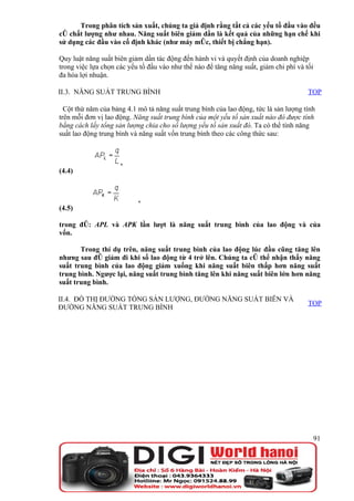 Trong phân tích sản xuất, chúng ta giả định rằng tất cả các yếu tố đầu vào đều
có chất lượng như nhau. Năng suất biên giảm dần là kết quả của những hạn chế khi
sử dụng các đầu vào cố định khác (như máy móc, thiết bị chẳng hạn).

Quy luật năng suất biên giảm dần tác động đến hành vi và quyết định của doanh nghiệp
trong việc lựa chọn các yếu tố đầu vào như thế nào để tăng năng suất, giảm chi phí và tối
đa hóa lợi nhuận.

II.3. NĂNG SUẤT TRUNG BÌNH                                                             TOP

  Cột thứ năm của bảng 4.1 mô tả năng suất trung bình của lao động, tức là sản lượng tính
trên mỗi đơn vị lao động. Năng suất trung bình của một yếu tố sản xuất nào đó được tính
bằng cách lấy tổng sản lượng chia cho số lượng yếu tố sản xuất đó. Ta có thể tính năng
suất lao động trung bình và năng suất vốn trung bình theo các công thức sau:



                     ,
(4.4)



                           ,
(4.5)

trong đó: APL và APK lần lượt là năng suất trung bình của lao động và của
vốn.

       Trong thí dụ trên, năng suất trung bình của lao động lúc đầu cũng tăng lên
nhưng sau đó giảm đi khi số lao động từ 4 trở lên. Chúng ta có thể nhận thấy năng
suất trung bình của lao động giảm xuống khi năng suất biên thấp hơn năng suất
trung bình. Ngược lại, năng suất trung bình tăng lên khi năng suất biên lớn hơn năng
suất trung bình.

II.4. ĐỒ THỊ ĐƯỜNG TỔNG SẢN LƯỢNG, ĐƯỜNG NĂNG SUẤT BIÊN VÀ
                                                                                       TOP
ĐƯỜNG NĂNG SUẤT TRUNG BÌNH




                                                                                            91
 