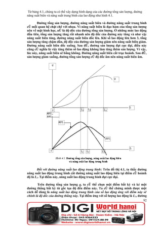 Từ bảng 4.1, chúng ta có thể xây dựng hình dạng của các đường tổng sản lượng, đường
năng suất biên và năng suất trung bình của lao động như hình 4.1.

       Đường tổng sản lượng, đường năng suất biên và đường năng suất trung bình
có mối quan hệ chặt chẽ với nhau. Vì năng suất biên là đạo hàm của tổng sản lượng
nên về mặt hình học, nó là độ dốc của đường tổng sản lượng. Ở những mức lao động
đầu tiên, tổng sản lượng tăng rất nhanh nên độ dốc của đường này tăng và như vậy
năng suất biên tăng, đường năng suất biên dốc lên. Khi số lao động lớn hơn 3, tổng
sản lượng tăng chậm dần, độ dốc của đường sản lượng giảm nên năng suất biên giảm.
Đường năng suất biên dốc xuống. Sau đó, đường sản lượng đạt cực đại, điều này
cũng có nghĩa là việc tăng thêm số lao động không làm tăng thêm sản lượng. Vì vậy,
lúc này, năng suất biên sẽ bằng không. Đường năng suất biên cắt trục hoành. Sau đó,
sản lượng giảm xuống, đường tổng sản lượng có độ dốc âm nên năng suất biên âm.




       Đối với đường năng suất lao động trung bình: Trên đồ thị 4.1, ta thấy đường
năng suất lao động trung bình cắt đường năng suất lao động biên tại điểm có hoành
độ là L2. Tại điểm này, năng suất lao động trung bình đạt cực đại.

       Trên đường tổng sản lượng q, ta có thể chọn một điểm bất kỳ và kẻ một
đường thẳng bất kỳ từ gốc tọa độ đến điểm này. Ta có thể chứng minh được một
cách dễ dàng là năng suất lao động trung bình của số lao động ứng với điểm này sẽ
chính là độ dốc của đường thẳng này. Tại điểm ứng với số lượng lao động là L2, đường
                                                                                  92
 