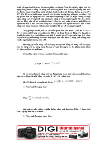 kẻ từ gốc tọa độ sẽ tiếp xúc với đường tổng sản lượng. Như thế, tại đây năng suất lao
động trung bình sẽ bằng với năng suất lao động biên. Với số lao động thấp hơn mức
L2, độ dốc của đường thẳng kẻ từ gốc tọa độ sẽ nhỏ hơn độ dốc của đường q nên AP <
MP. Khi đó, năng suất trung bình sẽ tăng lên nếu ta gia tăng số lượng lao động. Thí
dụ, giả sử một lao động duy nhất của một nông trang có thể cắt được 1 công lúa một
ngày, năng suất trung bình của người này cũng là 1 công/ngày/người. Khi thuê thêm
một lao động nữa, cả hai người cắt được 3 công lúa một ngày nên năng suất biên của
người thứ hai là hai, cao hơn năng suất trung bình của người thứ nhất nên sẽ làm
năng suất trung bình của cả hai người tăng lên, đó là, 1,5 công/ngày/người.

       Cũng giống như thế, đối với các điểm phía phải của điểm L2, thì AP > MP, và
do vậy năng suất trung bình giảm dần khi ta sử dụng thêm lao động. Thí dụ, giả sử
người chủ nông trại thuê thêm người thứ 3, người này có năng suất biên là 1 công,
thấp hơn năng suất trung bình của hai người ban đầu. Do đó, năng suất trung bình
của ba người giảm xuống còn 1,33.

       Như vậy, tại điểm năng suất lao động trung bình bằng với năng suất lao động
biên thì năng suất lao động trung bình là cực đại. Chúng ta có thể chứng minh nhận
xét này qua hàm sản xuất sau.

      Thí dụ: Giả sử ta có hàm sản xuất có dạng như sau:




                                                  .



        Để xây dựng hàm số năng suất lao động trung bình, hàm số năng suất lao động
biên, ta cố định giá trị K bằng cách cho K = K0 = 10 chẳng hạn.

      Khi đó, hàm số sản xuất trở thành:

      (1) Năng suất lao động biên:




                                      .



       Kết quả này cho chúng ta thấy đường năng suất lao động biên có dạng hình
chữ U lật úp như đã vẽ ở trước.

      (2) Năng suất lao động trung bình:



                                                                                  93
 