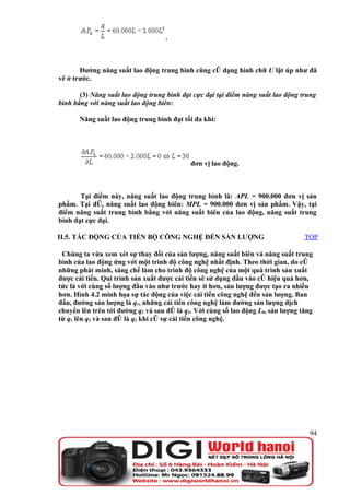 .



       Đường năng suất lao động trung bình cũng có dạng hình chữ U lật úp như đã
vẽ ở trước.

       (3) Năng suất lao động trung bình đạt cực đại tại điểm năng suất lao động trung
bình bằng với năng suất lao động biên:

       Năng suất lao động trung bình đạt tối đa khi:




                                            đơn vị lao động.



       Tại điểm này, năng suất lao động trung bình là: APL = 900.000 đơn vị sản
phẩm. Tại đó, năng suất lao động biên: MPL = 900.000 đơn vị sản phẩm. Vậy, tại
điểm năng suất trung bình bằng với năng suất biên của lao động, năng suất trung
bình đạt cực đại.

II.5. TÁC ĐỘNG CỦA TIẾN BỘ CÔNG NGHỆ ĐẾN SẢN LƯỢNG                                TOP

 Chúng ta vừa xem xét sự thay đổi của sản lượng, năng suất biên và năng suất trung
bình của lao động ứng với một trình độ công nghệ nhất định. Theo thời gian, do có
những phát minh, sáng chế làm cho trình độ công nghệ của một quá trình sản xuất
được cải tiến. Qui trình sản xuất được cải tiến sẽ sử dụng đầu vào có hiệu quả hơn,
tức là với cùng số lượng đầu vào như trước hay ít hơn, sản lượng được tạo ra nhiều
hơn. Hình 4.2 minh họa sự tác động của việc cải tiến công nghệ đến sản lượng. Ban
đầu, đường sản lượng là q1, những cải tiến công nghệ làm đường sản lượng dịch
chuyển lên trên tới đường q2 và sau đó là q3. Với cùng số lao động L0, sản lượng tăng
từ q1 lên q2 và sau đó là q3 khi có sự cải tiến công nghệ.




                                                                                    94
 