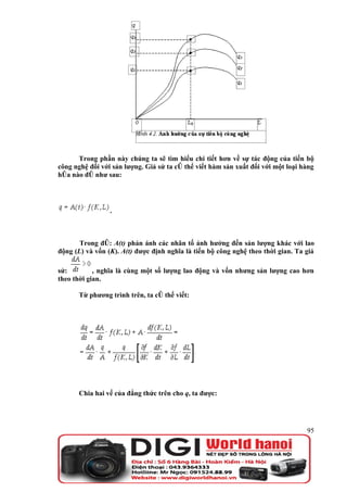 Trong phần này chúng ta sẽ tìm hiểu chi tiết hơn về sự tác động của tiến bộ
công nghệ đối với sản lượng. Giả sử ta có thể viết hàm sản xuất đối với một loại hàng
hóa nào đó như sau:




                 .



       Trong đó: A(t) phản ánh các nhân tố ảnh hưởng đến sản lượng khác với lao
động (L) và vốn (K). A(t) được định nghĩa là tiến bộ công nghệ theo thời gian. Ta giả

sử:         , nghĩa là cùng một số lượng lao động và vốn nhưng sản lượng cao hơn
theo thời gian.

      Từ phương trình trên, ta có thể viết:




      Chia hai vế của đẳng thức trên cho q, ta được:




                                                                                  95
 
