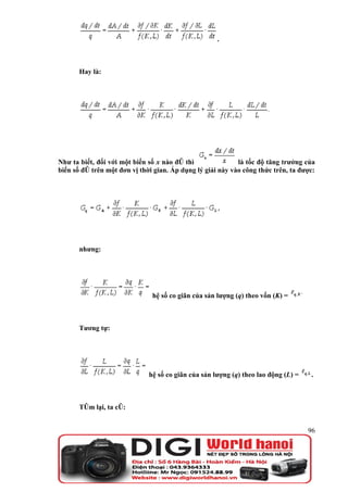 .



       Hay là:




Như ta biết, đối với một biến số x nào đó thì               là tốc độ tăng trưởng của
biến số đó trên một đơn vị thời gian. Áp dụng lý giải này vào công thức trên, ta được:




       nhưng:




                               hệ số co giãn của sản lượng (q) theo vốn (K) =



       Tương tự:




                              hệ số co giãn của sản lượng (q) theo lao động (L) =   .



       Tóm lại, ta có:


                                                                                    96
 