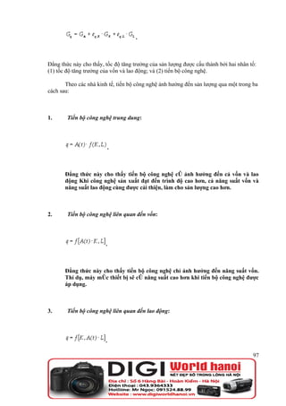 .



Đẳng thức này cho thấy, tốc độ tăng trưởng của sản lượng được cấu thành bởi hai nhân tố:
(1) tốc độ tăng trưởng của vốn và lao động; và (2) tiến bộ công nghệ.

       Theo các nhà kinh tế, tiến bộ công nghệ ảnh hưởng đến sản lượng qua một trong ba
cách sau:



1.      Tiến bộ công nghệ trung dung:




                         .



       Đẳng thức này cho thấy tiến bộ công nghệ có ảnh hưởng đến cả vốn và lao
       động Khi công nghệ sản xuất đạt đến trình độ cao hơn, cả năng suất vốn và
       năng suất lao động cùng được cải thiện, làm cho sản lượng cao hơn.



2.      Tiến bộ công nghệ liên quan đến vốn:




                        .



       Đẳng thức này cho thấy tiến bộ công nghệ chỉ ảnh hưởng đến năng suất vốn.
       Thí dụ, máy móc thiết bị sẽ có năng suất cao hơn khi tiến bộ công nghệ được
       áp dụng.



3.      Tiến bộ công nghệ liên quan đến lao động:




                        .

                                                                                      97
 