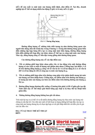 móc để sản xuất ra một mức sản lượng nhất định, như điểm D. Tại đây, doanh
nghiệp lại có thể sử dụng nhiều lao động (5 giờ) và ít máy móc (1 giờ)




       Đường đẳng lượng có những tính chất tương tự như đường bàng quan của
người tiêu dùng như đã trình bày trong Chương 3. Trong khi đường bàng quan biểu
diễn những tập hợp hàng hóa tạo ra cùng một mức hữu dụng, đường đẳng lượng
biểu diễn những kết hợp đầu vào khác nhau có thể tạo ra cùng một mức sản lượng.
Như vậy, đẳng lượng cũng có bốn đặc trưng giống như đường bàng quan.

        Các đường đẳng lượng này có các đặc điểm sau:

1.    Tất cả những phối hợp khác nhau giữa vốn và lao động trên một đường đẳng
     lượng sẽ sản xuất ra một số lượng sản phẩm như nhau. Chẳng hạn, hai điểm A và
     B trên đường đẳng lượng q0 (ứng với số vốn là KA và số lao động là LA; số vốn là
     KB và số lao động là LB) sẽ cùng tạo ra mức sản lượng là q0.

2. Tất cả những phối hợp nằm trên đường cong phía trên (phía dưới) mang lại mức
   sản lượng cao hơn (thấp hơn). Chẳng hạn, các điểm nằm trên đường sản lượng q2
   sẽ mang lại mức sản lượng cao hơn các điểm nằm trên đường đường sản lượng q1
   hay q0.

3. Đường đẳng lượng thường dốc xuống về hướng bên phải và lồi về phía gốc tọa độ.
   Tính chất này có thể được giải thích bằng quy luật tỷ lệ thay thế kỹ thuật biên
   giảm dần.

4. Những đường đẳng lượng không bao giờ cắt nhau.

Trên một hệ trục ta có thể vẽ ra rất nhiều đường đẳng lượng tùy theo mức sản lượng mà
chúng ta cần đạt tới. Các nhà sản xuất sẽ linh hoạt sử dụng những kết hợp đầu vào tạo ra
cùng một sản lượng nhưng họ sẽ chọn tập hợp có chi phí thấp nhất khi xét đến yếu tố giá
của các đầu vào.

III.2. TỶ LỆ THAY THẾ KỸ THUẬT
                                                                                      TOP
BIÊN

                                                                                           99
 