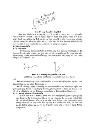 12
Hình 1.7 Ứng dụng hiệu ứng Hall
Hiệu ứng Hall được dùng để xác định vị trí của một vật chuyển
động. Vật cần xácđịnh vị trí liên kết cơ học với thanh nam châm, ở mọi thời điểm,
vị trí thanh nam châm xác định giá trị của từ trường B và góc θ tương ứng với tấm
bán dẫn mỏng làm vật trung gian. Vì vậy, hiệu điện thế VH đo được giữa hai cạnh
tấm bán dẫn là hàm phụ thuộc vào vị trí của vật trong không gian.
1.4 Chuẩn cảm biến
1.4.1 Khái niệm
Đường cong chuẩn cảm biến là đường cong biểu diễn sự phụ thuộc của đại
lượng điện (s) ở đầu ra của cảm biến vào giá trị của đại lượng đo (m) ở đầu vào.
Đường cong chuẩn có thể biểu diễn bằng biểu thức đại số dưới dạng s = F(m), hoặc
bằng đồ thị như hình 1.1a.
a b
Hình 1.8 Đường cong chuẩn cảm biến
a) Đường cong chuẩn b) Đường cong chuẩn cảm biến tuyến
tính
Dựa vào đường cong chuẩn của cảm biến, ta có thể xác định giá trị mi chưa biết
của m thông qua giá trị đo được si của s.
Để dễ sử dụng, người ta thường chế tạo cảm biến có sự phụ thuộc tuyến tính
giữa đại lượng đầu ra và đại lượng đầu vào, phương trình s= F(m) có dạng s = am
+b với a, b là các hệ số, khi đó đường cong chuẩn là đường thẳng (hình 1.1b).
1.4.2 Phương pháp chuẩn cảm biến
Chuẩn cảm biến là phép đo nhằm mục đích xác lập mối quan hệ giữa giá trị
s đo được của đại lượng điện ở đầu ra và giá trị m của đại lượng đo có tính đến
các yếu tố ảnh hưởng, trên cơ sở đó xây dựng đường cong chuẩn dưới dạng
tường minh (đồ thị hoặc biểu thức đại số). Khi chuẩn cảm biến, với một loạt
giá trị đã biết chính xác mi của m, đo giá trị tương ứng si của s và dựng đường
cong chuẩn.
S
N
X
B

X
V
S
S
S1
s
S2
S1
m1 m2 m
 