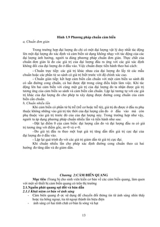 13
Hình 1.9 Phương pháp chuẩn cảm biến
a, Chuẩn đơn giản
Trong trường hợp đại lượng đo chỉ có một đại lượng vật lý duy nhất tác động
lên một đại lượng đo xác định và cảm biến sử dụng không nhạy với tác động của các
đại lượng ảnh hưởng, người ta dùng phương pháp chuẩn đơn giản. Thực chất của
chuẩn đơn giản là đo các giá trị của đại lượng đầu ra ứng với các giá xác định
không đổi của đại lượng đo ở đầu vào. Việc chuẩn được tiến hành theo hai cách:
- Chuẩn trực tiếp: các giá trị khác nhau của đại lượng đo lấy từ các mẫu
chuẩn hoặc các phần tử so sánh có giá trị biết trước với độ chính xác cao.
- Chuẩn gián tiếp: kết hợp cảm biến cần chuẩn với một cảm biến so sánh đã
có sẵn đường cong chuẩn, cả hai được đặt trong cùng điều kiện làm việc. Khi tác
động lên hai cảm biến với cùng một giá trị của đại lượng đo ta nhận được giá trị
tương ứng của cảm biến so sánh và cảm biến cần chuẩn. Lặp lại tương tự với các giá
trị khác của đại lượng đo cho phép ta xây dựng được đường cong chuẩn của cảm
biến cần chuẩn.
b, Chuẩn nhiều lần
Khi cảm biến có phần tử bị trễ (trễ cơ hoặc trễ từ), giá trị đo được ở đầu ra phụ
thuộc không những vào giá trị tức thời của đại lượng cần đo ở đầu vào mà còn
phụ thuộc vào giá trị trước đó của của đại lượng này. Trong trường hợp như vậy,
người ta áp dụng phương pháp chuẩn nhiều lần và tiến hành như sau:
- Đặt lại điểm 0 của cảm biến: đại lượng cần đo và đại lượng đầu ra có giá
trị tương ứng với điểm gốc, m=0 và s=0.
- Đo giá trị đầu ra theo một loạt giá trị tăng dần đến giá trị cực đại của
đại lượng đo ở đầu vào.
- Lặp lại quá trình đo với các giá trị giảm dần từ giá trị cực đại.
Khi chuẩn nhiều lần cho phép xác định đường cong chuẩn theo cả hai
hướng đo tăng dần và đo giảm dần.
Chương 2:c¶m biÕn quang
Mục tiêu :Trang bị cho sinh viên kiến cơ bản về các cảm biến quang, làm quen
với một số thiết bị cảm biến quang có trên thị trường
2.1.Nguồn phát quang sợi đốt và bán dẫn
2.1.1 Kh¸i niÖm c¬ b¶n vÒ ¸nh s¸ng
- C¶m biÕn quang ®-îc sö dông ®Ó chuyÓn ®æi th«ng tin tõ ¸nh s¸ng nhìn thÊy
hoÆc tia hång ngo¹i, tia tö ngo¹i thµnh tÝn hiÖu ®iÖn
- ¸nh s¸ng cã hai tÝnh chÊt c¬ b¶n lµ sãng vµ h¹t
 