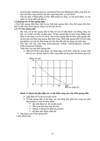 15
- Lazer(Light Amplification by stimulated Emission Radiation) ph¸t s¸ng ®¬n s¾c
dùa trªn hiÖn tîng khuÕch ®¹i ¸nh s¸ng b»ng bøc x¹ kÝch thÝch
- CÊu t¹o gåm 4 thµnh phÇn c¬ b¶n: M«i trêng t¸c dông, c¬ cÊu kÝch thÝch, c¬ cÊu
ph¶n x¹ vµ bé phèi gÐp ®Çu ra
2.2.Quang trở, tế bào quang điện
- C¶m biÕn quang ®iÖn thùc chÊt lµ c¸c linh kiÖn quang ®iÖn, thay ®æi tr¹ng th¸i ®iÖn
khi cã ¸nh s¸ng thÝch hîp t¸c ®éng vµo bÒ mÆt cña nã
2.2.1 TÕ bµo quang dÉn
- ®Æc trng cña tÕ bµo quang dÉn lµ ®iÖn trë cña nã phô thuéc vµo th«ng lîng cña
bøc x¹ vµ phæ cña bøc x¹ ¸nh s¸ng. TÕ bµo quang dÉn lµ mét trong nh÷ng c¶m
biÕn cã ®é nhËy cao.C¬ së vËt lý cña tÕ bµo quang dÉn lµ hiÖn tîng quang dÉn
do kªt qu¶ cña hiÖu øng quang ®iÖn bªn trong. HiÖu øng quang ®iÖn lµ hiÖn tîng
gi¶i phãng c¸c h¹t t¶i ®iÖn trong vËt liÖu b¸n dÉn díi t¸c dông cña ¸nh s¸ng
- VËt liÖu chÕ t¹o c¶m biÕn Cds(cadmium sulfid), Cdse(Cadmium selenid),
CdTe(Cadmium Telurid)
- TÝnh chÊt cña c¶m biÕn quang dÉn:
 ®iÖn trë tèi Rco phô thuéc vµo h×nh d¸ng, kÝch thíc, nhiÖt ®é vµ b¶n chÊt
hãa lý cña vËt liÖu. Khi bÞ chiÕu s¸ng ®iÖn trë tèi gi¶m rÊt nhanh, quan hÖ
 gi÷a ®iÖn trë vµ ®é räi lµ phi tuyÕn
 TÕ bµo quang dÉn cã ®é nhËy cao cho phÐp ®¬n gi¶n hãa trong c¸c øng
dông nhng cã mét sè nhîc ®iÓm:
 ®Æc tÝnh ®iÖn trë- ®é räi phi tuyÕn
 Thêi gian håi ®¸p t¬ng ®èi lín
 Th«ng sè kh«ng æn ®Þnh do giµ hãa
 ®é nh¹y phô thuéc nhiÖt ®é
 øng dông cña tÕ bµo quang dÉn
+ ®iÒu khiÓn r¬le
Hình 2.1 Quan hệ giữa điện trở và độ chiếu sáng của cảm biến quang dẫn
 
