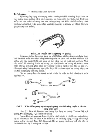 21
 H×nh d: ®iÒu khiÓn thyristor
2.3 Sợi quang
Sợi quang ứng dụng hiện tượng phản xạ toàn phần khi ánh sáng được chiếu từ
môi trường trong xuốt có hệ số chiết quang n1 lớn (như nước, thủy tinh, chất dẻo trong
xuốt) qua mặt phân cách sang một môi trường trong xuốt khác có chiết suất n2 nhỏ
hơn(như không khí). Hiện tượng phản xạu toàn phần xảy ra khi góc tới (hình )lớn hơn
góc phản xạ toàn phần 0
Hình 2.10 Truyền ánh sáng trong sợi quang
Sợi quang thông thường có dạng trụ với lõi bằng vật liệu thạch anh hoặc thủy
tinh đa thành phần hoặc nhựa tổng hợp trong suốt với chiết suất lớn hơn nhiều so với
không khí. Bên ngoài lõi là một màng vỏ làm bằng chất có chiết suất nhỏ hơn. Như
trên hình 2.10 ánh sáng đi vào sợi quang qua mặt đầu của sợi quang và phản xạ toàn
phần liên tục giữa mặt phân cách lõi và màng vỏ rồi ra ngoài ở mặt đầu kia của sợi.
Những tia sáng không phản xạ toàn phần được thì xuyên ra ngoài sợi quang và gây ra
tổn hao năng lượng ánh sáng truyền.
Các sợi quang được chế tạo để sợi có bị uốn thì phần lớn ánh vẫn được truyền
dọc theo sợi.
Hình 2.11 Cảm biến quang học dùng sợi quang kiểu ánh sáng xuyên a, và ánh
sáng phản xạ b
Hình 2.11 là sơ đồ lắp cảm biến quang học dạng sợi quang. Trên đó SQ: sợi
quang, ĐT: đối tượng, TQ: Transzitor quang.
Đường kính sợi quang cỡ 1mm.Ưu điểm của loại này là có thể cảm nhận những
vật có kích thước nhỏ tới 1mm. Cảm biến chịu tốt các rung động, va đập vì đầu sợi
quang không có mạch điện, thiết bị nào cả. Do sợi quang có đường kính nhỏ nên có
thể luồn lách và đặt ở những nơi rất hẹp.
 
