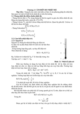23
Chương 3. c¶m biÕn ®o nhiÖt ®é
Mục tiêu : Trang bị cho sinh viên kiến cơ bản về các phương pháp đo nhiệt độ,
làm quen với một số thiết bị đo nhiệt độ có trên thị trường
3.1 Thang nhiệt độ, điểm chuẩn nhiệt độ.
- Thang Kelvin đơn vị 0
K, trong thang đo Kelvin người ta gán cho điểm nhiệt độ cân
bằng của trạng thái nước, nước đá: 273,150
K
- Thang Celcius 0
C, một độ Celcius bằng một độ Kelvin. Quan hệ giữa độ Celcius và
độ Kelvin được thể hiện:
T(0
C)=T(0
K)-273,15
- Thang Fahrenheit 0
F:
T(0
F)=
5
9
T(0
C)+32
T(0
C)=( T(0
F)-32)
9
5
3.2. Cảm biến nhiệt điện trở.
3.2.1 Nguyên lý
Nguyên lý chung đo nhiệt độ bằng các điện trở
Là dựa vào sự phụ thuộc điện trở suất của vật liệu theo
nhiệt độ.
Trong trường hợp tổng quát, sự thay đổi điện trở
Theo nhiệt độ có dạng:
R(T) = R0.F(T-T0)
R0 là điện trở ở nhiệt độ T0, F là hàm đặc trưng cho
Vật liệu và F = 1 khi T = T0.
Hiện nay thường sử dụng ba loại điện trở đo nhiệt độ đó là: điện trở kim
loại, điện trở silic và điện trở chế tạo bằng hỗn hợp các oxyt bán dẫn. Trường hợp
điện trở kim loại, hàm trên có dạng:
R(T) = R0(1+AT +BT 2
+CT3
)
Trong đó nhiệt độ T đo bằng oC, T0=0oC và A, B, C là các hệ số thực
nghiệm. Trường hợp điện trở là hỗn hợp các oxyt bán dẫn:
R(T)=R0.exp[ )
1
1
(
0
T
T
B  ]
T là nhiệt độ tuyệt đối, B là hệ số thực nghiệm.
Các hệ số được xác định chính xác bằng thực nghiệm khi đo những nhiệt
độ đã biết trước. Khi đã biết giá trị các hệ số, từ giá trị của R người ta xác định được
nhiệt độ cần đo.
Khi độ biến thiên của nhiệt độ ΔT (xung quanh giá trị T) nhỏ, điện trở có thể coi
như thay đổi theo hàm tuyến tính:
R(T+T)=R(T).(1+RT)
Trong đó:
dT
dR
T
R
R .
)
(
1


Được gọi hệ số nhiệt của điện trở hay còn gọi là độ nhạy nhiệt ở nhiệt độ T.
Hình 3.1 Nhiệt kế giãn nở
2
3
1
 