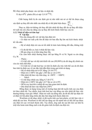 24
Độ nhạy nhiệt phụ thuộc vào vật liệu và nhiệt độ.
Ví dụ ở 0oC platin (Pt) có αR=3,9.10-3/oC.
Chất lượng thiết bị đo xác định giá trị nhỏ nhất mà nó có thể đo được cũng
xác định sự thay đổi nhỏ nhất của nhiệt độ có thể phát hiện được:
min
0
R
R

,
Thực ra, điện trở không chỉ thay đổi khi nhiệt độ thay đổi do sự thay đổi điện
trở suất mà còn chịu tác động của sự thay đổi kích thước hình học của nó.
3.2.2 Nhiệt kế điện trở kim loại
 Vật liệu
Yêu cầu chung đối với vật liệu làm điện trở:
- Có điện trở suất ρ đủ lớn để điện trở ban đầu R0 lớn mà kích thước nhiệt
kế vẫn nhỏ.
- Hệ số nhiệt điện trở của nó tốt nhất là luôn luôn không đổi dấu, không triệt
tiêu.
- Có đủ độ bền cơ, hoá ở nhiệt độ làm việc.
- Dễ gia công và có khả năng thay lẫn.
Các cảm biến nhiệt thường được chế tạo bằng Pt và Ni. Ngoài ra còn dùng
Cu, W.
- Platin :
+ Có thể chế tạo với độ tinh khiết rất cao (99,999%) do đó tăng độ chính xác
của các tính chất điện.
+ Có tính trơ về mặt hoá học và tính ổn định cấu trúc tinh thể cao do đó đảm
bảo tính ổn định cao về các đặc tính dẫn điện trong quá trình sử dụng.
+ Hệ số nhiệt điện trở ở 0o
C bằng 3,9.10-3/o
C.
+ Điện trở ở 100o
C lớn gấp 1,385 lần so với ở 0o
C.
+ Dải nhiệt độ làm việc khá rộng từ -200o
C ÷ 1000o
C.
- Nikel:
+ Có độ nhạy nhiệt cao, bằng 4,7.10-3/o
C.
+ Điện trở ở 100o
C lớn gấp 1,617 lần so với ở 0o
C.
+ Dễ bị oxy hoá khi ở nhiệt độ cao làm giảm tính ổn định.
+ Dải nhiệt độ làm việc thấp hơn 250o
C
Đồng được sử dụng trong một số trường hợp nhờ độ tuyến tính cao của điện
trở theo nhiệt độ. Tuy nhiên, hoạt tính hoá học của đồng cao nên nhiệt độ làm việc
thường không vượt quá 180oC. Điện trở suất của đồng nhỏ, do đó để chế tạo điện trở
có điện trở lớn phải tăng chiều dài dây làm tăng kích thước điện trở.
Wonfram có độ nhạy nhiệt và độ tuyến tính cao hơn platin, có thể làm việc ở
nhiệt độ cao hơn. Wonfram có thể chế tạo dạng sợi rất mảnh nên có thể chế tạo được
các điện trở cao với kích thước nhỏ. Tuy nhiên, ứng suất dư sau khi kéo sợi khó bị
triệt tiêu hoàn toàn bằng cách ủ do đó giảm tính ổn định của điện trở.
 