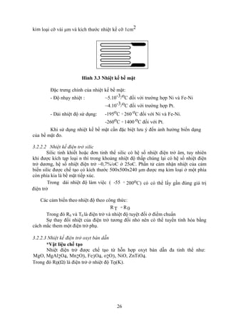 26
kim loại cỡ vài μm và kích thước nhiệt kế cỡ 1cm2
Hình 3.3 Nhiệt kế bề mặt
Đặc trưng chính của nhiệt kế bề mặt:
- Độ nhạy nhiệt : ~5.10-3/oC đối với trường hợp Ni và Fe-Ni
~4.10-3/oC đối với trường hợp Pt.
- Dải nhiệt độ sử dụng: -195oC ÷ 260 oC đối với Ni và Fe-Ni.
-260oC ÷ 1400 oC đối với Pt.
Khi sử dụng nhiệt kế bề mặt cần đặc biệt lưu ý đến ảnh hưởng biến dạng
của bề mặt đo.
3.2.2.2 Nhiệt kế điện trở silic
Silic tinh khiết hoặc đơn tinh thể silic có hệ số nhiệt điện trở âm, tuy nhiên
khi được kích tạp loại n thì trong khoảng nhiệt độ thấp chúng lại có hệ số nhiệt điện
trở dương, hệ số nhiệt điện trở ~0,7%/oC ở 25oC. Phần tử cảm nhận nhiệt của cảm
biến silic được chế tạo có kích thước 500x500x240 μm được mạ kim loại ở một phía
còn phía kia là bề mặt tiếp xúc.
Trong dải nhiệt độ làm việc ( -55 ÷ 200oC) có có thể lấy gần đúng giá trị
điện trở
Các cảm biến theo nhiệt độ theo công thức:
RT = R0
Trong đó R0 và T0 là điện trở và nhiệt độ tuyệt đối ở điểm chuẩn
Sự thay đổi nhiệt của điện trở tương đối nhỏ nên có thể tuyến tính hóa bằng
cách mắc them một điện trở phụ.
3.2.2.3 Nhiệt kế điện trở oxyt bán dẫn
*Vật liệu chế tạo
Nhiệt điện trở được chế tạo từ hỗn hợp oxyt bán dẫn đa tinh thể như:
MgO, MgAl2O4, Mn2O3, Fe3O4, o2O3, NiO, ZnTiO4.
Trong đó R0(Ω) là điện trở ở nhiệt độ T0(K).
 