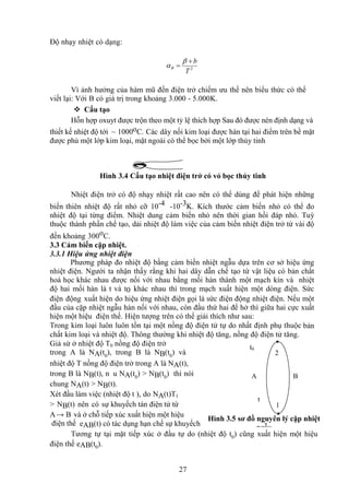 27
Độ nhạy nhiệt có dạng:
2
T
b
R




Vì ảnh hưởng của hàm mũ đến điện trở chiếm ưu thế nên biểu thức có thể
viết lại: Với B có giá trị trong khoảng 3.000 - 5.000K.
 Cấu tạo
Hỗn hợp oxuyt được trộn theo một tỷ lệ thích hợp Sau đó được nén định dạng và
thiết kế nhiệt độ tới ~ 1000oC. Các dây nối kim loại được hàn tại hai điểm trên bề mặt
được phủ một lớp kim loại, mặt ngoài có thể bọc bởi một lớp thủy tinh
Hình 3.4 Cấu tạo nhiệt điện trở có vỏ bọc thủy tinh
Nhiệt điện trở có độ nhạy nhiệt rất cao nên có thể dùng để phát hiện những
biến thiên nhiệt độ rất nhỏ cỡ 10-4 -10-3K. Kích thước cảm biến nhỏ có thể đo
nhiệt độ tại từng điểm. Nhiệt dung cảm biến nhỏ nên thời gian hồi đáp nhỏ. Tuỳ
thuộc thành phần chế tạo, dải nhiệt độ làm việc của cảm biến nhiệt điện trở từ vài độ
đến khoảng 300oC.
3.3 Cảm biến cặp nhiệt.
3.3.1 Hiệu ứng nhiệt điện
Phương pháp đo nhiệt độ bằng cảm biến nhiệt ngẫu dựa trên cơ sở hiệu ứng
nhiệt điện. Người ta nhận thấy rằng khi hai dây dẫn chế tạo từ vật liệu có bản chất
hoá học khác nhau được nối với nhau bằng mối hàn thành một mạch kín và nhiệt
độ hai mối hàn là t và t0 khác nhau thì trong mạch xuất hiện một dòng điện. Sức
điện động xuất hiện do hiệu ứng nhiệt điện gọi là sức điện động nhiệt điện. Nếu một
đầu của cặp nhiệt ngẫu hàn nối với nhau, còn đầu thứ hai để hở thì giữa hai cực xuất
hiện một hiệu điện thế. Hiện tượng trên có thể giải thích như sau:
Trong kim loại luôn luôn tồn tại một nồng độ điện tử tự do nhất định phụ thuộc bản
chất kim loại và nhiệt độ. Thông thường khi nhiệt độ tăng, nồng độ điện tử tăng.
Giả sử ở nhiệt độ T0 nồng độ điện trở
trong A là NA(t0
), trong B là NB(t0
) và
nhiệt độ T nồng độ điện trở trong A là NA(t),
trong B là NB(t), n u NA(t0
) > NB(t0
) thì nói
chung NA(t) > NB(t).
Xét đầu làm việc (nhiệt độ t ), do NA(t)T1
> NB(t) nên có sự khuyếch tán điện tử từ
A→ B và ở chỗ tiếp xúc xuất hiện một hiệu
điện thế eAB(t) có tác dụng hạn chế sự khuyếch
Tương tự tại mặt tiếp xúc ở đầu tự do (nhiệt độ t0) cũng xuất hiện một hiệu
điện thế eAB(t0).
Hình 3.5 sơ đồ nguyên lý cặp nhiệt
ngẫu
t0
t
A B
1
2
 