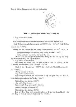29
dùng để chế tạo điện cực so với điện cực chuẩn platin
Hình 3.7: Quan hệ giữa sức điện động và nhiệt độ
- Cặp Platin - Rođi/Platin:
Cực dương là hợp kim Platin (90%) và rôđi (10%), cực âm là platin sạch.
Nhiệt độ làm việc ngắn hạn cho phép tới 1600oC , Eđ =16,77mV. Nhiệt độ làm
việc dài hạn <1300oC.
Đường đặc tính có dạng bậc hai, trong khoảng nhiệt độ 0 - 300oC thì E ≈ 0.
Trong môi trường có SiO2 có thể hỏng ở nhiệt độ 1000 - 1100oC.
Đường kính điện cực thường chế tạo  = 0,5 mm.
Do sai khác của các cặp nhiệt khác nhau tương đối nhỏ nên loại cặp nhiệt
này thường được dùng làm cặp nhiệt chuẩn.
- Cặp nhiệt Chromel/Alumel:
Cực dương là Chromel, hợp kim gồm 80%Ni + 10%Cr + 10%Fe. Cực âm
là Alumen, hợp kim gồm 95%Ni + 5%(Mn + Cr+Si).
Nhiệt độ làm việc ngắn hạn ~1100oC, Eđ = 46,16 mV. Nhiệt độ làm việc dài
hạn < 900oC.
Đường kính cực  = 3 mm.
- Cặp nhiệt Chromel/Coben:
Cực dương là chromel, cực âm là coben là hợp kim gồm 56%Cu + 44% Ni.
Nhiệt độ làm việc ngắn hạn 800oC, Eđ = 66 mV.
Nhiệt độ làm việc dài hạn < 600oC.
- Cặp nhiệt Đồng/Coben:
Cực dương là đồng sạch, cực âm là coben.
Nhiệt độ làm việc ngắn hạn 600oC.
Nhiệt độ làm việc dài hạn <300oC.
Loại này được dùng nhiều trong thí nghiệm vì dễ chế tạo. Quan hệ giữa sức
điện động và nhiệt độ của một số cặp nhiệt cho ở hình 3.8
1
2 4
5
3
6
7
8
9
10
11
Ed
T
 