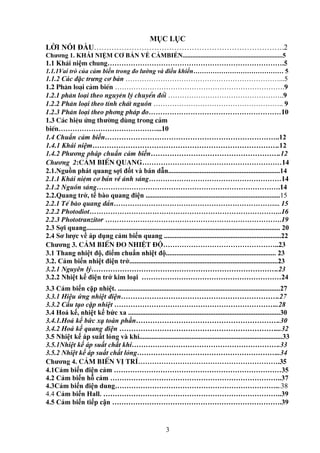 3
MỤC LỤC
LỜI NÓI ĐẦU………………………………………………………………….2
Chương 1. KHÁI NIỆM CƠ BẢN VỀ CẢMBIẾN..............................................................5
1.1 Kh¸i niệm chung………………………………………………………………….5
1.1.1Vai trò của cảm biến trong đo lường và điều khiển…………………………………… 5
1.1.2 Các đặc trưng cơ bản …………………………………………………………...5
1.2 Ph©n lo¹i c¶m biÕn ……………………………………………………………….9
1.2.1 ph©n lo¹i theo nguyªn lý chuyÓn ®æi …………………………………………..9
1.2.2 Ph©n lo¹i theo tÝnh chÊt nguån ……………………………………………….. 9
1.2.3 Ph©n lo¹i theo ph¬ng ph¸p ®o…………………………………………………10
1.3 C¸c hiÖu øng thưêng dïng trong c¶m
biÕn……………………………………...10
1.4 Chuẩn cảm biến………………………………………………………………..12
1.4.1 Khái niệm…………………………………………………………………….12
1.4.2 Phương pháp chuẩn cảm biến……………………………………………….12
Chương 2:c¶m biÕn quang……………………………………………………14
2.1.Nguồn phát quang sợi đốt và bán dẫn................................................................14
2.1.1 Kh¸i niÖm c¬ b¶n vÒ ¸nh s¸ng…………………………………………………14
2.1.2 Nguån s¸ng…………………………………………………………………….14
2.2.Quang trở, tế bào quang điện .............................................................................15
2.2.1 TÕ bµo quang dÉn……………………………………………………………... 15
2.2.2 Photodiot………………………………………………………………………..16
2.2.3 Phototranzitor ………………………………………………………………….19
2.3 Sợi quang............................................................................................................... 20
2.4 Sơ lược về áp dụng cảm biến quang ...................................................................22
Chương 3. c¶m biÕn ®o nhiÖt ®é…………………………………………..23
3.1 Thang nhiệt độ, điểm chuẩn nhiệt độ............................................................... 23
3.2. Cảm biến nhiệt điện trở.....................................................................................23
3.2.1 Nguyên lý…………………………………………………………………….23
3.2.2 Nhiệt kế điện trở kim loại ……………………………………………………24
3.3 Cảm biến cặp nhiệt. .............................................................................................27
3.3.1 Hiệu ứng nhiệt điện………………………………………………………….27
3.3.2 Cấu tạo cặp nhiệt ……………………………………………………………..28
3.4 Hoả kế, nhiệt kế bức xa .......................................................................................30
3.4.1.Hoả kế bức xạ toàn phần…………………………………………………….30
3.4.2 Hoả kế quang điện …………………………………………………………...32
3.5 Nhiệt kế áp suất lỏng và khí..................................................................................33
3.5.1Nhiệt kế áp suất chất khí……………………………………………………….33
3.5.2 Nhiệt kế áp suất chất lỏng……………………………………………………..34
Chương 4. c¶m biÕn vÞ trÝ…………………………………………………….35
4.1Cảm biến điện cảm ………………………………………………………………35
4.2 Cảm biến hỗ cảm ………………………………………………………………..37
4.3Cảm biến điện dung……………………………………………………………...38
4.4 Cảm biến Hall. …………………………………………………………………..39
4.5 Cảm biến tiếp cận ……………………………………………………………….39
 