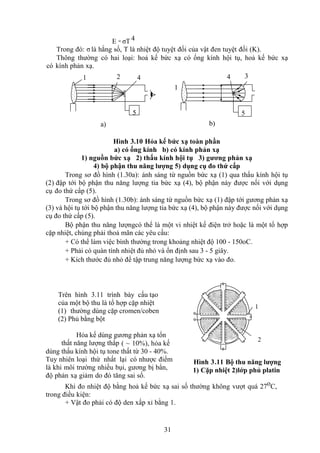 31
E = σT 4
Trong đó: σ là hằng số, T là nhiệt độ tuyệt đối của vật đen tuyệt đối (K).
Thông thường có hai loại: hoả kế bức xạ có ống kính hội tụ, hoả kế bức xạ
có kính phản xạ.
1 2 4 4 3
1
5 5
a) b)
Hình 3.10 Hỏa kế bức xạ toàn phần
a) có ống kính b) có kính phản xạ
1) nguồn bức xạ 2) thấu kính hội tụ 3) gương phản xạ
4) bộ phận thu năng lượng 5) dụng cụ đo thứ cấp
Trong sơ đồ hình (1.30a): ánh sáng từ nguồn bức xạ (1) qua thấu kính hội tụ
(2) đập tới bộ phận thu năng lượng tia bức xạ (4), bộ phận này được nối với dụng
cụ đo thứ cấp (5).
Trong sơ đồ hình (1.30b): ánh sáng từ nguồn bức xạ (1) đập tới gương phản xạ
(3) và hội tụ tới bộ phận thu năng lượng tia bức xạ (4), bộ phận này được nối với dụng
cụ đo thứ cấp (5).
Bộ phận thu năng lượngcó thể là một vi nhiệt kế điện trở hoặc là một tổ hợp
cặp nhiệt, chúng phải thoả mãn các yêu cầu:
+ Có thể làm việc bình thường trong khoảng nhiệt độ 100 - 150oC.
+ Phải có quán tính nhiệt đủ nhỏ và ổn định sau 3 - 5 giây.
+ Kích thước đủ nhỏ để tập trung năng lượng bức xạ vào đo.
Trên hình 3.11 trình bày cấu tạo
của một bộ thu là tổ hợp cặp nhiệt
(1) thường dùng cặp cromen/coben
(2) Phủ bằng bột
Hỏa kế dùng gương phản xạ tổn
thất năng lượng thấp ( ~ 10%), hỏa kế
dùng thấu kính hội tụ tone thất từ 30 - 40%.
Tuy nhiên loại thứ nhất lại có nhược điểm
là khi môi trường nhiều bụi, gương bị bẩn,
độ phản xạ giảm do đó tăng sai số.
Khi đo nhiệt độ bằng hoả kế bức xạ sai số thường không vượt quá 27oC,
trong điều kiện:
+ Vật đo phải có độ den xấp xỉ bằng 1.
2
1
Hình 3.11 Bộ thu năng lượng
1) Cặp nhiệt 2)lớp phủ platin
 