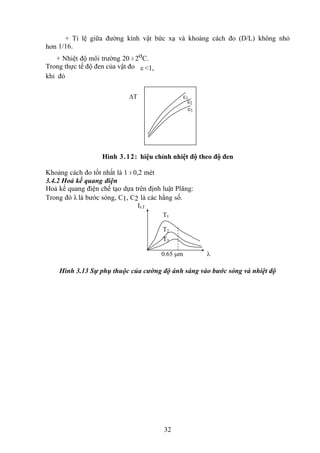 32
+ Tỉ lệ giữa đường kính vật bức xạ và khoảng cách đo (D/L) không nhỏ
hơn 1/16.
+ Nhiệt độ môi trường 20 ± 2oC.
Trong thực tế độ đen của vật đo ε <1,
khi đó
Hình 3.12: hiệu chỉnh nhiệt độ theo độ đen
Khoảng cách đo tốt nhất là 1 ± 0,2 mét
3.4.2 Hoả kế quang điện
Hoả kế quang điện chế tạo dựa trên định luật Plăng:
Trong đó λ là bước sóng, C1, C2 là các hằng số.
Hình 3.13 Sự phụ thuộc của cường độ ánh sáng vào bước sóng và nhiệt độ
1
2
T
3
IT
T1
T2
T3

0.65 m
 